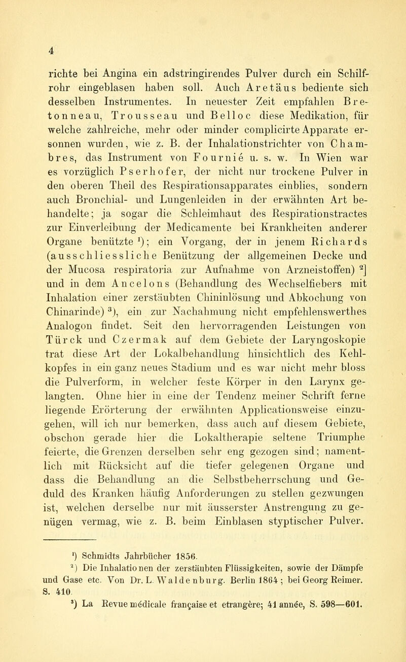 richte bei Angina ein adstringirendes Pulver durch ein Schilf- rohr eingeblasen haben soll. Auch Are tau s bediente sich desselben Instrumentes. In neuester Zeit empfahlen Bre- tonneau, Trousseau und Belloc diese Medikation, für welche zahlreiche, mehr oder minder complicirte Apparate er- sonnen wurden, wie z. B. der Inhalationstrichter von Cham- b r e s, das Instrument von F o u r n i e u. s. w. In Wien war es vorzüglich Pserhofer, der nicht nur trockene Pulver in den oberen Theil des Respirationsapparates einblies, sondern auch Bronchial- und Lungenleiden in der erwähnten Art be- handelte; ja sogar die Schleimhaut des Respirationstractes zur Einverleibung der Medicamente bei Krankheiten anderer Organe benutzte^); ein Vorgang, der in jenem Richards (ausschliessliche Benützung der allgemeinen Decke und der Mucosa respiratoria zur Aufnahme von Arzneistoifen) '^] und in dem Ancelons (Behandlung des Wechselfiebers mit Inhalation einer zerstäubten Chininlösung und Abkochung von Chinarinde) ^), ein zur Nachahmung nicht empfehlenswerthes Analogon findet. Seit den hervorragenden Leistungen von Türck und Czermak auf dem Gebiete der Laryngoskopie trat diese Art der Lokalbehandlung hinsichtlich des Kehl- kopfes in ein ganz neues Stadium und es war nicht mehr bloss die Pulverform, in welcher feste Körper in den Larynx ge- langten. Ohne hier in eine der Tendenz meiner Schrift ferne liegende Erörterung der erwähnten Applicationsweise einzu- gehen, will ich nur bemerken, dass auch auf diesem Gebiete, obschon gerade hier die Lokaltherapie seltene Triumphe feierte, die Grenzen derselben sehr eng gezogen sind; nament- lich mit Rücksicht auf die tiefer gelegenen Organe und dass die Behandlung an die Selbstbeherrschung und Ge- duld des Kranken häufig Anforderungen zu stellen gezwungen ist, welchen derselbe nur mit äusserster Anstrengung zu ge- nügen vermag, wie z. B. beim Einblasen styptischer Pulver. ') Schmidts Jahrbücher 1856. *) Die Inhalatio neu der zerstäubten Flüssigkeiten, sowie der Dämpfe und Gase etc. Von Dr. L. Walde nburg. Berlin 1864; bei Georg Reimer. S. 410 *) La Eevue mödicale frangaise et etrangere; 41 ann^e, S. 598—601.