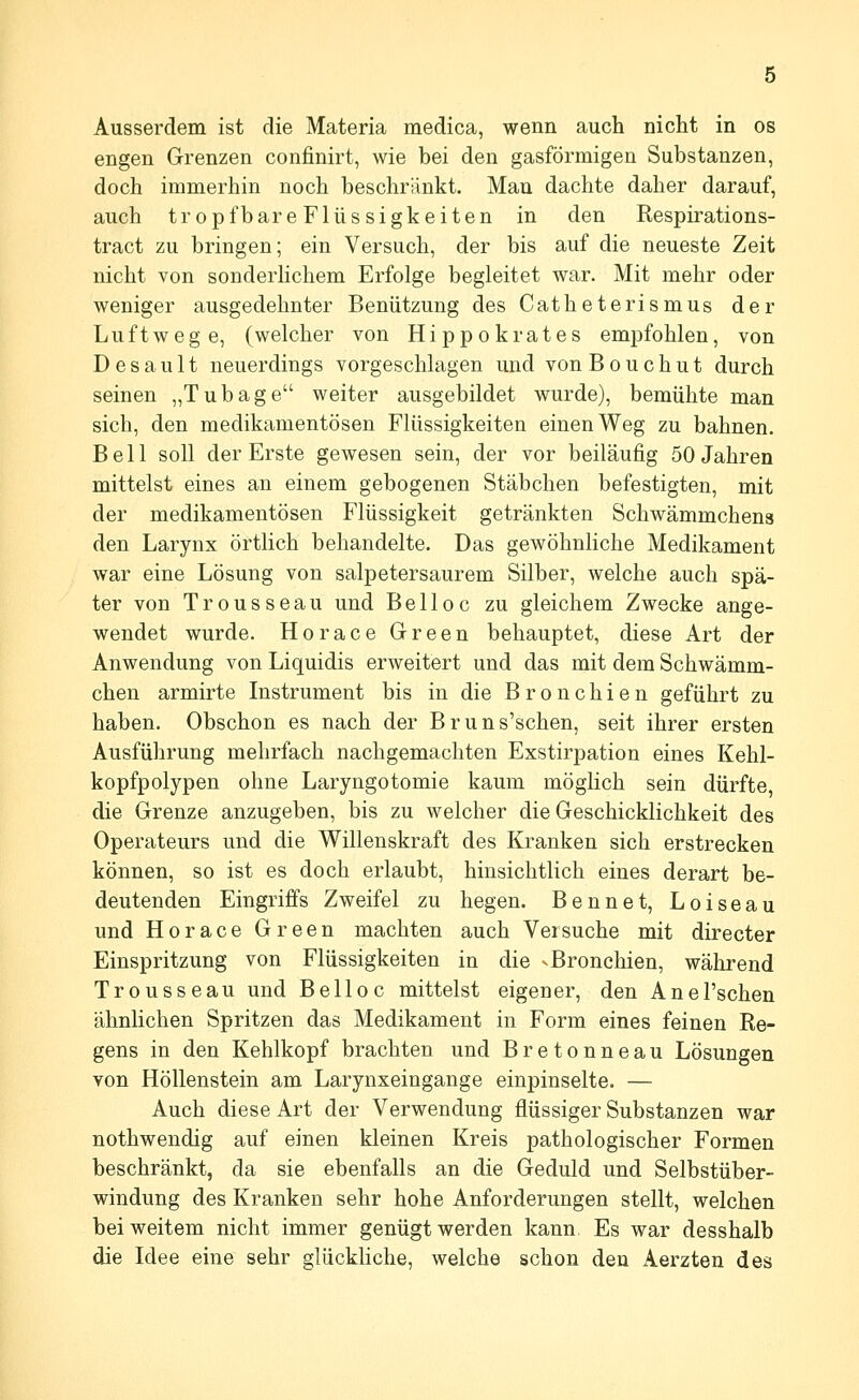 Ausserdem ist die Materia medica, wenn auch nicht in os engen Grenzen confinirt, wie bei den gasförmigen Substanzen, doch immerhin noch beschränkt. Man dachte daher darauf, auch tropfbare Flüssigkeiten in den Respirations- tract zu bringen; ein Versuch, der bis auf die neueste Zeit nicht von sonderhchem Erfolge begleitet war. Mit mehr oder weniger ausgedehnter Benützung des Catheterismus der Luftwege, (welcher von Hippokrates empfohlen, von Desault neuerdings vorgeschlagen und vonBouchut durch seinen „Tubage weiter ausgebildet wurde), bemühte man sich, den medikamentösen Flüssigkeiten einen Weg zu bahnen. Bell soll der Erste gewesen sein, der vor beiläufig 50 Jahren mittelst eines an einem gebogenen Stäbchen befestigten, mit der medikamentösen Flüssigkeit getränkten Schwämmchens den Larynx örtlich behandelte. Das gewöhnliche Medikament war eine Lösung von salpetersaurem Silber, welche auch spä- ter von Trousseau und Be 11 oc zu gleichem Zwecke ange- wendet wurde. Horace Green behauptet, diese Art der Anwendung von Liquidis erweitert und das mit dem Schwämm- chen armirte Instrument bis in die Bronchien geführt zu haben. Obschon es nach der Bruns'schen, seit ihrer ersten Ausführung mehrfach nachgemachten Exstirpation eines Kehl- kopfpolypen ohne Laryngotomie kaum möglich sein dürfte, die Grenze anzugeben, bis zu welcher die Geschicklichkeit des Operateurs und die Willenskraft des Kranken sich erstrecken können, so ist es doch erlaubt, hinsichtlich eines derart be- deutenden Eingriffs Zweifel zu hegen. Bennet, Loiseau und Horace Green machten auch Versuche mit directer Einspritzung von Flüssigkeiten in die ^Bronchien, während Trousseau und Belloc mittelst eigener, den Anel'schen ähnlichen Spritzen das Medikament in Form eines feinen Ee- gens in den Kehlkopf brachten und Bretonneau Lösungen von Höllenstein am Larynxeingange einpinselte. — Auch diese Art der Verwendung flüssiger Substanzen war nothwendig auf einen kleinen Kreis pathologischer Formen beschränkt, da sie ebenfalls an die Geduld und Selbstüber- windung des Kranken sehr hohe Anforderungen stellt, welchen bei weitem nicht immer genügt werden kann Es war desshalb die Idee eine sehr glückliche, welche schon den Aerzten des