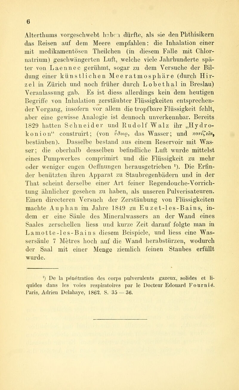 Altertliums vorgeschwebt hnbc;i dürfte, als sie den Phthisikern das Reisen auf dem Meere empfahlen: die Inhalation einer mit medikamentösen Theilchen (in diesem Falle mit Chlor- natrium) geschwängerten Luft, welche viele Jahrhunderte spä- ter von Laennec gerühmt, sogar zu dem Versuche der Bil- dung einer künstlichen Meeratmosphäre (durch Hir- zel in Zürich und noch früher durch Lobethal in Breslau) Veranlassung gab. Es ist diess allerdings kein dem heutigen Begriffe von Inhalation zerstäubter Flüssigkeiten entsprechen- der Vorgang, insofern vor allem die tropfbare Flüssigkeit fehlt, aber eine gewisse Analogie ist dennoch unverkennbar. Bereits 1829 hatten Schneider und Rudolf Walz ihr „Hydro- konion construirt; (von vdaQ, das Wasser; und xovi^slv^ bestäuben). Dasselbe bestand aus einem Reservoir mit Was- ser; die oberhalb desselben befindliche Luft wurde mittelst eines Pumpwerkes comprimirt und die Flüssigkeit zu mehr oder weniger engen Oeffnungen herausgetrieben \). Die Erfin- der benützten ihren Apparat zu Staubregenbädern und in der That scheint derselbe einer Art feiner Regendouche-Vorrich- tung ähnlicher gesehen zu haben, als unseren Pulverisateuren. Einen directeren Versuch der Zerstäubung von Flüssigkeiten machte Auphan im Jahre 1849 zu Eu zet-1 es-Bains, in- dem er eine Säule des Mineralwassers an der Wand eines Saales zerschellen Hess und kurze Zeit darauf folgte man in Lamotte-les-Bains diesem Beispiele, und Hess eine Was- sersäule 7 Metres hoch auf die Wand herabstürzen, wodurch der Saal mit einer Menge ziemHch feinen Staubes erfüllt wurde. ') De la Penetration des Corps pulverulents gazeiix, solides et li- quides dans les voies respiratoires par le Docteur Edouard Fourni^. Paris, Adrien Delahaye, 1862. S. 35 — 36.