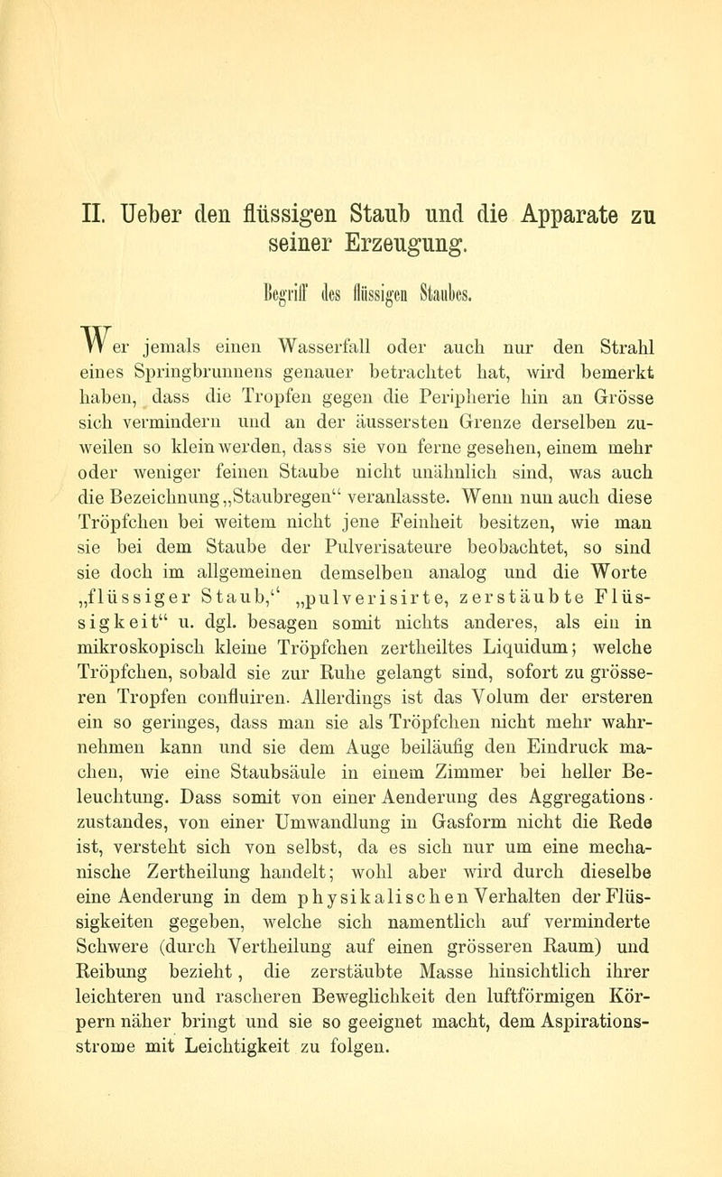 II Ueber den flüssigen Staub und die Apparate zu seiner Erzeugung. Begriff des flüssigen Staubcs. W er jemals einen Wasserfall oder auch nur den Strahl eines Springbrunnens genauer betrachtet hat, wird bemerkt haben, dass die Tropfen gegen die Peripherie hin an Grösse sich vermindern und an der äussersteu Grenze derselben zu- weilen so klein werden, dass sie von ferne gesehen, einem mehr oder weniger feinen Staube nicht unähnlich sind, was auch die Bezeichnung „Staubregen veranlasste. Wenn nun auch diese Tröpfchen bei weitem nicht jene Feinheit besitzen, wie man sie bei dem Staube der Pulverisateure beobachtet, so sind sie doch im allgemeinen demselben analog und die Worte „flüssiger Staub,'' „pulverisirte, zerstäubte Flüs- sigkeit u. dgi. besagen somit nichts anderes, als ein in mikroskopisch kleine Tröpfchen zertheiltes Liquidum 5 welche Tröpfchen, sobald sie zur Ruhe gelangt sind, sofort zu grösse- ren Tropfen confluiren. Allerdings ist das Volum der ersteren ein so geringes, dass man sie als Tröpfchen nicht mehr wahr- nehmen kann und sie dem Auge beiläufig den Eindruck ma- chen, wie eine Staubsäule in einem Zimmer bei heller Be- leuchtung. Dass somit von einer Aenderung des Aggregations- zustandes, von einer Umwandlung in Gasform nicht die Rede ist, versteht sich von selbst, da es sich nur um eine mecha- nische Zertheilung handelt; wohl aber wird durch dieselbe eine Aenderung in dem physikalischen Verhalten der Flüs- sigkeiten gegeben, welche sich namentlich auf verminderte Schwere (durch Vertheilung auf einen grösseren Raum) und Reibung bezieht, die zerstäubte Masse hinsichtlich ihrer leichteren und rascheren Beweglichkeit den luftförmigen Kör- pern näher bringt und sie so geeignet macht, dem Aspirations- strome mit Leichtigkeit zu folgen.