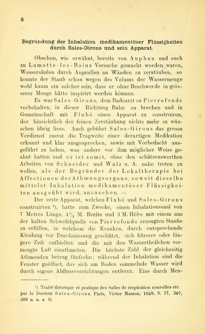 Begründung der Inhalation medikamentöser Flüssigkeiten durch Sales-Girons und sein Apparat. Obschon, wie erwähnt, bereits von A u p h a n und auch zu Lamotte-les-Bains Versuche gemacht worden waren, Wassersäulen durch Anprallen an Wänden zu zerstäuben, so konnte der Staub schon wegen des Volums der Wassermenge wohl kaum ein solcher sein, dass er ohne Beschwerde in grös- serer Menge hätte inspirirt werden können. Es war Sales-Girons, dem Badearzt zu Pierrefonds vorbehalten, in dieser Richtung Bahn zu brechen und in Gemeinschaft mit F1 u b e einen Apparat zu construiren, der hinsichtlich der feinen Zerstäubung nichts mehr zu wün- schen übrig Hess. Auch gebührt Sales-Girons das grosse Verdienst zuerst die Tragweite einer derartigen Medikation erkannt und klar ausgesprochen, sowie mit Vorbedacht aus- geführt zu haben, was andere vor ihm möglicher Weise ge- ahnt hatten und er ist somit, ohne den schätzenswerthen Arbeiten von Schneider und Walz u. A. nahe treten zu wollen, als der Begründer der Lokaltherapie bei Affectionen derAthmungsorgane, soweit dieselbe mittelst Inhalation medikamentöser Flüssigkei- ten ausgeübt wird, anzusehen. — Der erste Apparat, welchen F1 u b e und Sales-Girons construirten ^), hatte zum Zwecke, einen Inhalationssaal von 7 Metres Länge, 472 M. Breite und 3 M. Höhe mit einem aus der kalten Schwefelquelle von Pierrefonds erzeugten Staube zu erfüllen, in welchem die Kranken, durch entsprechende Kleidung vor Durchnässung geschützt, sich kürzere oder län- gere Zeit aufhielten und die mit den Wassertheilchen ver- mengte Luft einathmeten. Die höchste Zahl der gleichzeitig Athmenden betrug fünfzehn; während der Inhalation sind die Fenster geöffnet, das sich am Boden sammelnde Wasser wird durch eigene Abflussvorrichtungen entfernt. Eine durch Men- ') Traitö tMorique et pratique des Salles de respiration nouvelles etc. par le Docteur Sales-Girons. Paris, Victor Masson, 1858. S. 77, 307, 308 u. a. a. 0.
