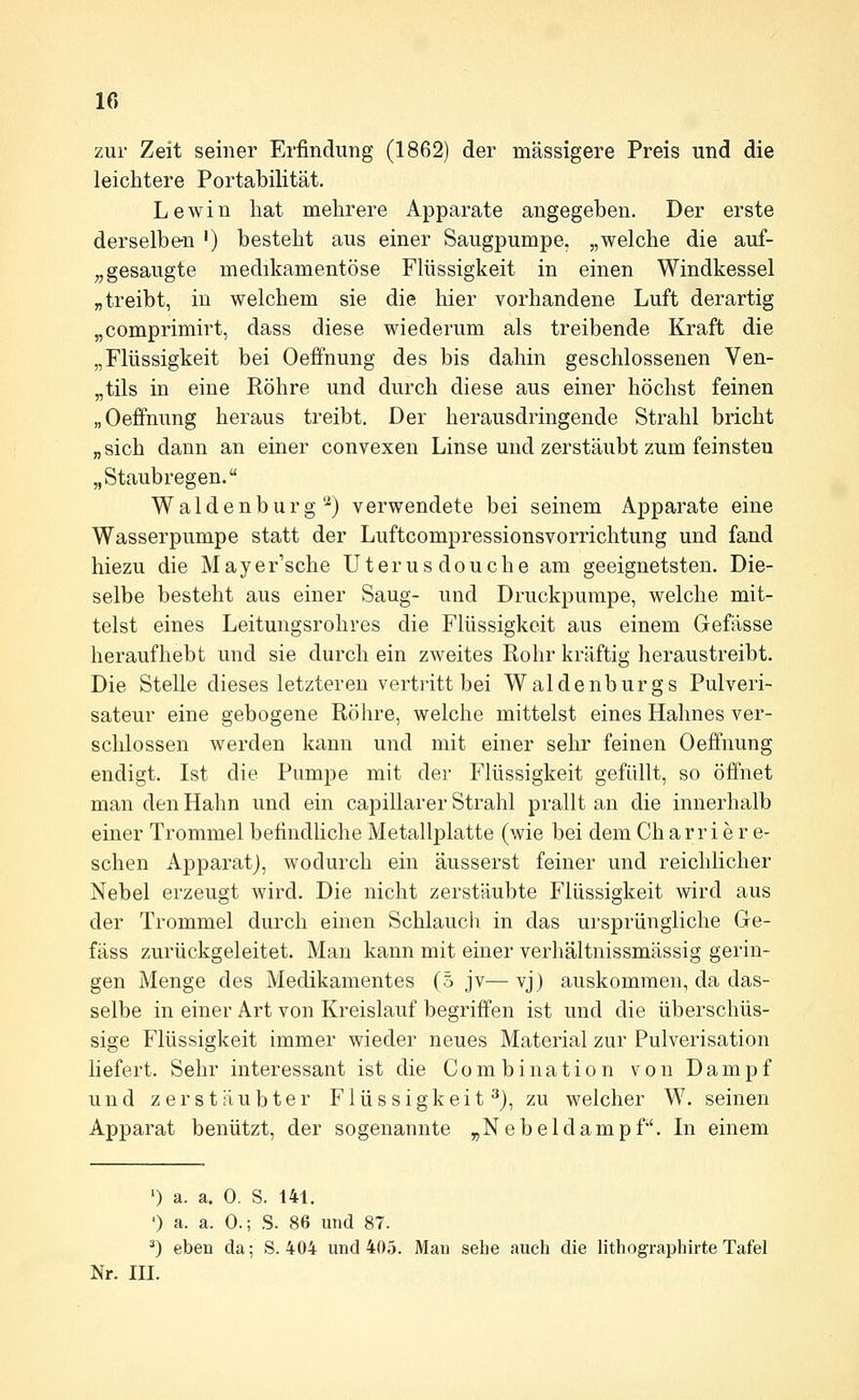 zur Zeit seiner Erfindung (1862) der massigere Preis und die leichtere Portabilität. Lewin hat mehrere Apparate angegeben. Der erste derselben ') besteht aus einer Saugpumpe, „welche die auf- „ gesaugte medikamentöse Flüssigkeit in einen Windkessel „treibt, in welchem sie die hier vorhandene Luft derartig „comprimirt, dass diese wiederum als treibende Kraft die „Flüssigkeit bei Oeffnung des bis dahin geschlossenen Ven- „tils in eine Röhre und durch diese aus einer höchst feinen „Oeffnung heraus treibt. Der herausdringende Strahl bricht „sich dann an einer convexen Linse und zerstäubt zum feinsten „Staubregen. Waidenburg'^) verwendete bei seinem Apparate eine Wasserpumpe statt der Luftcompressionsvorrichtung und fand hiezu die Mayer'sche Uterus douche am geeignetsten. Die- selbe besteht aus einer Saug- und Druckpumpe, welche mit- telst eines Leitungsrohres die Flüssigkeit aus einem Gefässe heraufhebt und sie durch ein zweites Rohr kräftig heraustreibt. Die Stelle dieses letzteren vertritt bei Waldenburgs Pulveri- sateur eine gebogene Röhre, welche mittelst eines Hahnes ver- schlossen werden kann und mit einer sehr feinen Oeffnung endigt. Ist die Pumpe mit der Flüssigkeit gefüllt, so ölfnet man den Hahn und ein capillarer Strahl prallt an die innerhalb einer Trommel betindhche Metallplatte (wie bei dem Ch arri e r e- schen Apparat), wodurch ein äusserst feiner und reichlicher Nebel erzeugt wird. Die nicht zerstäubte Flüssigkeit wird aus der Trommel durch einen Schlauch in das ursprüngliche Ge- fäss zurückgeleitet. Man kann mit einer verhältnissmässig gerin- gen Menge des Medikamentes (5 jv— vj) auskommen, da das- selbe in einer Art von Kreislauf begriffen ist und die überschüs- sige Flüssigkeit immer wieder neues Material zur Pulverisation liefert. Sehr interessant ist die Combination von Dampf und zerstäubter Flüssigkeit^), zu welcher W. seinen Apparat benützt, der sogenannte „Nebeldampf. In einem ') a. a. 0. S. 141. ') a. a. 0.; S. 86 und 87. ^) eben da; S. 404 und 405. Man sehe auch die lithographirte Tafel Nr. III.