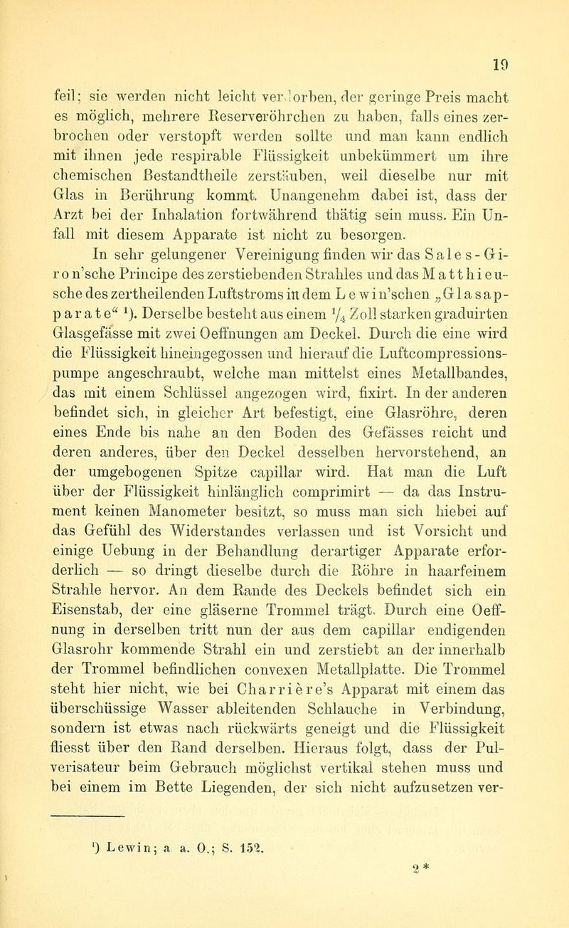 feil; sie werden nicht leicht ver-lorben, der geringe Preis macht es möglich, mehrere Reserveröhrchen zu haben, falls eines zer- brochen oder verstopft werden sollte und man kann endlich mit ihnen jede respirable Flüssigkeit unbekümmert um ihre chemischen ßestandtheile zerstäuben, weil dieselbe nur mit Glas in Berührung kommt. Unangenehm dabei ist, dass der Arzt bei der Inhalation fortwährend thätig sein muss. Ein Un- fall mit diesem Apparate ist nicht zu besorgen. In sehr gelungener Vereinigung finden wir das Sales-Gi- r 0 n'sche Principe des zerstiebenden Strahles und das M a 11 h i e u- sche des zertheilenden Luftstroms in dem L e win'schen ,,G 1 a sap- parat e *). Derselbe besteht aus einem V4 Zoll starken graduirten Glasgefässe mit zwei Oeffnungen am Deckel. Durch die eine wird die Flüssigkeit hineingegossen und hierauf die Luftcompressions- pumpe angeschraubt, welche man mittelst eines Metallbandes, das mit einem Schlüssel angezogen wird, fixirt. In der anderen befindet sich, in gleicher Art befestigt, eine Glasröhre, deren eines Ende bis nahe an den Boden des Gefässes reicht und deren anderes, über den Deckel desselben hervorstehend, an der umgebogenen Spitze capillar wird. Hat man die Luft über der Flüssigkeit hinlänglich comprimirt — da das Instru- ment keinen Manometer besitzt, so muss man sich hiebei auf das Gefühl des Widerstandes verlassen und ist Vorsicht und einige Uebung in der Behandlung derartiger Apparate erfor- derlich — so dringt dieselbe durch die Röhre in haarfeinem Strahle hervor. An dem Rande des Deckels befindet sich ein Eisenstab, der eine gläserne Trommel trägt. Durch eine Oeff- nung in derselben tritt nun der aus dem capillar endigenden Glasrohr kommende Strahl ein und zerstiebt an der innerhalb der Trommel befindlichen convexen Metallplatte. Die Trommel steht hier nicht, wie bei Charriere's Apparat mit einem das überschüssige Wasser ableitenden Schlauche in Verbindung, sondern ist etwas nach rückwärts geneigt und die Flüssigkeit fliesst über den Rand derselben. Hieraus folgt, dass der Pul- verisateur beim Gebrauch möglichst vertikal stehen muss und bei einem im Bette Liegenden, der sich nicht aufzusetzen ver-