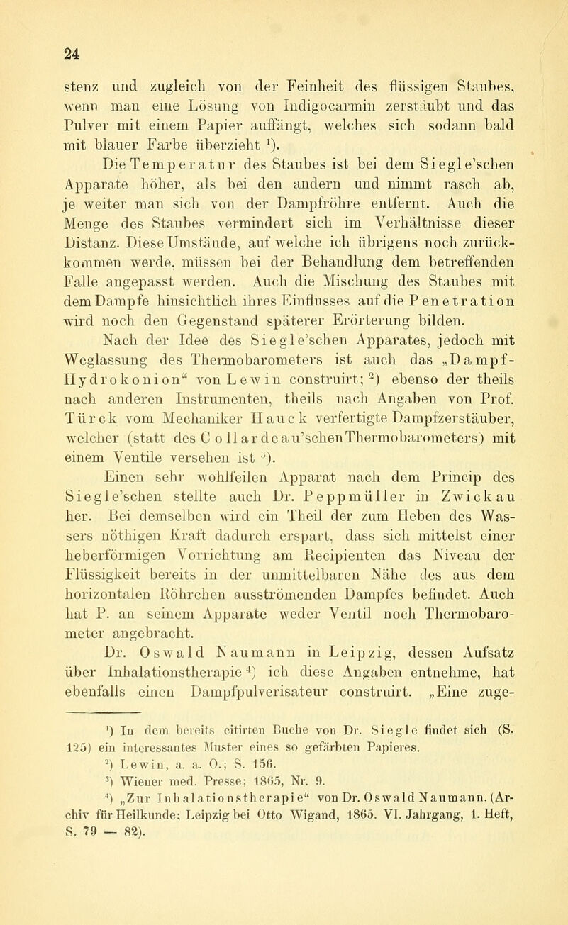 stenz und zugleich von der Feinheit des flüssigen Stauhes, wenn man eine Lösung von Indigocarmin zerstäubt und das Pulver mit einem Papier auffängt, welches sich sodann bald mit blauer Farbe überzieht ^). Die Temperatur des Staubes ist bei dem Siegle'schen Apparate höher, als bei den andern und nimmt rasch ab, je weiter man sich von der Dampfröhre entfernt. Auch die Menge des Staubes vermindert sich im Verhältnisse dieser Distanz. Diese Umstände, auf welche ich übrigens noch zurück- kommen werde, müssen bei der Behandlung dem betreffenden Falle angepasst werden. Auch die Mischung des Staubes mit dem Dampfe hinsichtlich ihres Einflusses auf die Penetration wird noch den Gegenstand späterer Erörterung bilden. Nach der Idee des Siegle'schen Apparates, jedoch mit Weglassung des Thermobarometers ist auch das „Dampf- Hydrokonion von Lew in construirt;-) ebenso der theils nach anderen Instrumenten, theils nach Angaben von Prof. Türck vom Mechaniker Hauck verfertigte Dampfzerstäuber, welcher (statt des C o 11 ar deau'schenThermobarometers) mit einem Ventile versehen ist '). Einen sehr wohlfeilen Apparat nach dem Princip des Siegle'schen stellte auch Dr. Peppmüller in Zwickau her. Bei demselben wird ein Theil der zum Heben des Was- sers nöthigen Kraft dadurch erspart, dass sich mittelst einer heberförmigen Vorrichtung am Recipienten das Niveau der Flüssigkeit bereits in der unmittelbaren Nähe des aus dem horizontalen RÖhrchen ausströmenden Dampfes befindet. Auch hat P. an seinem Apparate weder Ventil noch Thermobaro- meter angebracht. Dr. Oswald Naumann in Leipzig, dessen Aufsatz über Inhalationstherapie '*) ich diese Angaben entnehme, hat ebenfalls einen Dampfpulverisateur construirt. „Eine zuge- ') In dem bereits citirten Buche von Dr. Siegle findet sich (S. 125) ein interessantes Muster eines so gefärbten Papieres. 2) Lewin, a. a. 0.; S. 156. ^) Wiener med. Presse; 18*55, Nr. 9. '') „Zur Inhalationstherapie von Dr. Oswald Naumann. (Ar- chiv für Heilkunde; Leipzig bei Otto Wigand, 1865. VL Jahrgang, I.Heft, S. 79 — 82),