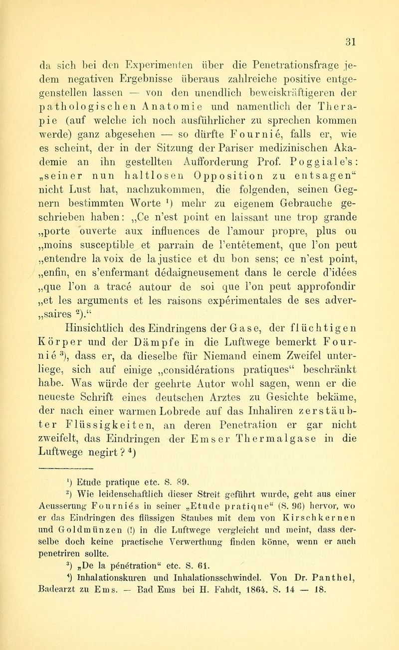 da sich bei den Experimenten über die Penetrationsfrage je- dem negativen Ergebnisse überaus zahlreiche positive entge- genstellen lassen — von den unendlich beweiskräftigeren der pathologischen Anatomie und namentlich dei Thera- pie (auf welche ich noch ausführlicher zu sprechen kommen werde) ganz abgesehen — so dürfte Fournie, falls er, wie es scheint, der in der Sitzung der Pariser medizinischen Aka- demie an ihn gestellten Aufforderung Prof. P o g g i a 1 e's : „seiner nun haltlosen Opposition zu entsagen nicht Lust hat, nachzukommen, die folgenden, seinen Geg- nern bestimmten Worte ^) mehr zu eigenem Gebrauche ge- schrieben haben: ,,Ce n'est point en laissant une trop grande „porte ouverte aux influences de Tamour propre, plus ou „moins susceptible et parrain de l'entetement, que Ton peut „entendre la voix de la justice et du bon sens; ce n'est point, „enfin, en s'enfermant dedaigneusement dans le cercle d'idees „que Ton a trace autour de soi que Ton peut approfondir „et les arguments et les raisons experimentales de ses adver- „saires ). Hinsichtlich des Eindringens der Gase, der flüchtigen Körper und der Dämpfe in die Luftwege bemerkt Four- nie^), dass er, da dieselbe für Niemand einem Zweifel unter- liege, sich auf einige „considerations pratiques beschränkt habe. Was würde der geehrte Autor wohl sagen, wenn er die neueste Schrift eines deutschen Arztes zu Gesichte bekäme, der nach einer warmen Lobrede auf das Inhaliren zerstäub- ter Flüssigkeiten, an deren Penetration er gar nicht zweifelt, das Eindringen der E m s e r T h e r m a 1 g a s e in die Luftwege negirt ? *) ') Etüde pratique etc. S. 89. ^) Wie leidenschaftlich dieser Streit geführt wurde, geht aus einer Aeusserung Fourni^s in seiner „Etüde pratique (S. 96) hervor, wo er das Eindringen des flüssigen Staubes mit dem von Kirschkernen und Goldmünzen (!) in die Luftwege vergleicht und naeint, dass der- selbe doch keine practische Verwerthung finden könne, wenn er auch penetriren sollte. *) „De la Penetration etc. S. 61. •) Inhalationskuren und Inhalationsschwindel. Von Dr. Panthel, Badearzt zu Ems. - Bad Ems bei H. Fahdt, 1864. S. 14 — 18.