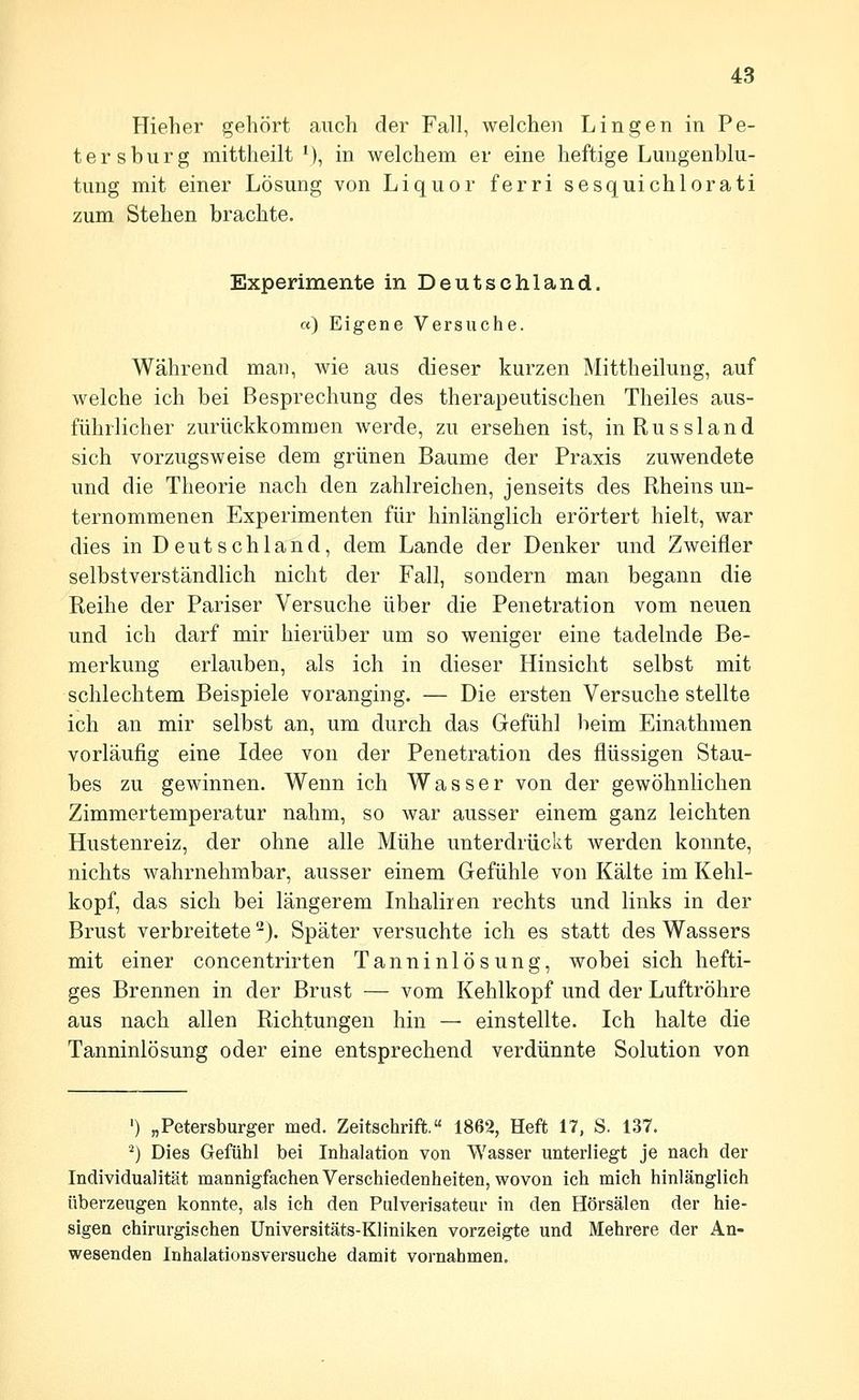 Hieher gehört auch der Fall, welchen Lingen in Pe- tersburg mittheilt V), in welchem er eine heftige Lungenblu- tung mit einer Lösung von Liquor ferri sesquichlorati zum Stehen brachte. Experimente in Deutschland. «) Eigene Versuche. Während man, wie aus dieser kurzen Mittheilung, auf welche ich bei Besprechung des therapeutischen Theiles aus- führlicher zurückkommen werde, zu ersehen ist, in Russland sich vorzugsweise dem grünen Baume der Praxis zuwendete und die Theorie nach den zahlreichen, jenseits des Rheins un- ternommenen Experimenten für hinlänglich erörtert hielt, war dies in Deutschland, dem Lande der Denker und Zweifler selbstverständlich nicht der Fall, sondern man begann die Reihe der Pariser Versuche über die Penetration vom neuen und ich darf mir hierüber um so weniger eine tadelnde Be- merkung erlauben, als ich in dieser Hinsicht selbst mit schlechtem Beispiele voranging. — Die ersten Versuche stellte ich an mir selbst an, um durch das Gefühl beim Einathmen vorläufig eine Idee von der Penetration des flüssigen Stau- bes zu gewinnen. Wenn ich Wasser von der gewöhnlichen Zimmertemperatur nahm, so war ausser einem ganz leichten Hustenreiz, der ohne alle Mühe unterdrückt werden konnte, nichts wahrnehmbar, ausser einem Gefühle von Kälte im Kehl- kopf, das sich bei längerem Inhaliien rechts und links in der Brust verbreitete -}. Später versuchte ich es statt des Wassers mit einer concentrirten Tanninlösung, wobei sich hefti- ges Brennen in der Brust — vom Kehlkopf und der Luftröhre aus nach allen Richtungen hin — einstellte. Ich halte die Tanninlösung oder eine entsprechend verdünnte Solution von ') „Petersburger med. Zeitschrift.« 1862, Heft 17, S. 137. '■') Dies Gefühl bei Inhalation von Wasser unterliegt je nach der Individualität mannigfachen Verschiedenheiten, wovon ich mich hinlänglich überzeugen konnte, als ich den Pulverisateur in den Hörsälen der hie- sigen chirurgischen Universitäts-Kliniken vorzeigte und Mehrere der An- wesenden Inhalationsversuche damit vornahmen.