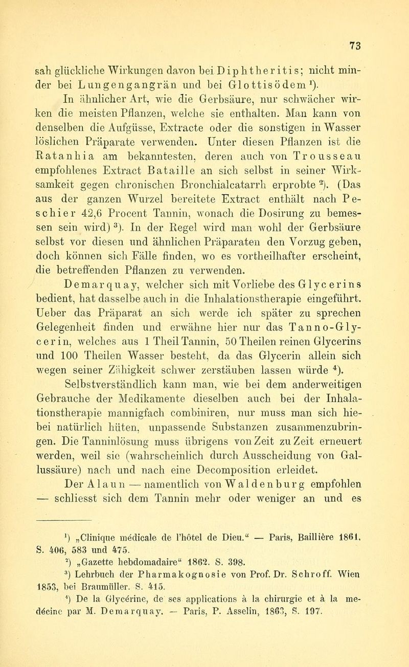 sah glückliche Wirkungen davon bei Diphtheritis; nicht min- der bei Lungengangrän und bei Glottisödem ^). In ähnlicher Art, wie die Gerbsäure, nur schwächer wir- ken die meisten Pflanzen, welche sie enthalten. Man kann von denselben die Aufgüsse, Extracte oder die sonstigen in Wasser löslichen Präparate verwenden. Unter diesen Pflanzen ist die Ratanhia am bekanntesten, deren auch von Trousseau empfohlenes Extract Bataille an sich selbst in seiner Wirk- samkeit gegen chronischen Bronchialcatarrh erprobte '^). (Das aus der ganzen Wurzel bereitete Extract enthält nach Pe- so h i e r 42,6 Procent Tannin, wonach die Dosirung zu bemes- sen sein wird) ^). In der Regel wird man wohl der Gerbsäure selbst vor diesen und ähnlichen Präparaten den Vorzug geben, doch können sich Fälle finden, wo es vortheilhafter erscheint, die betreffenden Pflanzen zu verwenden. D e m a r q u a y, welcher sich mit Vorliebe des G1 y c e r i n s bedient, hat dasselbe auch in die Inhalationstherapie eingeführt. Ueber das Präparat an sich werde ich später zu sprechen Gelegenheit finden und erwähne hier nur das Tanno-Gly- c e r i n, welches aus 1 Theil Tannin, 50 Theilen reinen Glycerins und 100 Theilen Wasser besteht, da das Glycerin allein sich wegen seiner Zähigkeit schwer zerstäuben lassen würde *). Selbstverständlich kann man, wie bei dem anderweitigen Gebrauche der Medikamente dieselben auch bei der Inhala- tionstherapie mannigfach combiniren, nur muss man sich hie- bei natürlich hüten, unpassende Substanzen zusammenzubrin- gen. Die Tanninlösung muss übrigens von Zeit zu Zeit erneuert werden, weil sie (wahrscheinlich durch Ausscheidung von Gal- lussäure) nach und nach eine Decomposition erleidet. Der Alaun — namentlich von Waidenburg empfohlen — schliesst sich dem Tannin mehr oder weniger an und es ') „Clinique medicale de l'hotel de Dieu. — Paris, Bailliöre 1861. S. 406, 583 und 475. ^) „Gazette hebdomadaire 1862. S. 398. *) Lehrbuch der Pharmakognosie von Prof. Dr. Schroff. Wien 1853, bei Braumüller. S. 415. '') De la Glycörine, de ses applications ä la Chirurgie et ä la me- d^cinc par M. Deraarquay. — Paris, P. Asselin, 1863, S. 197.