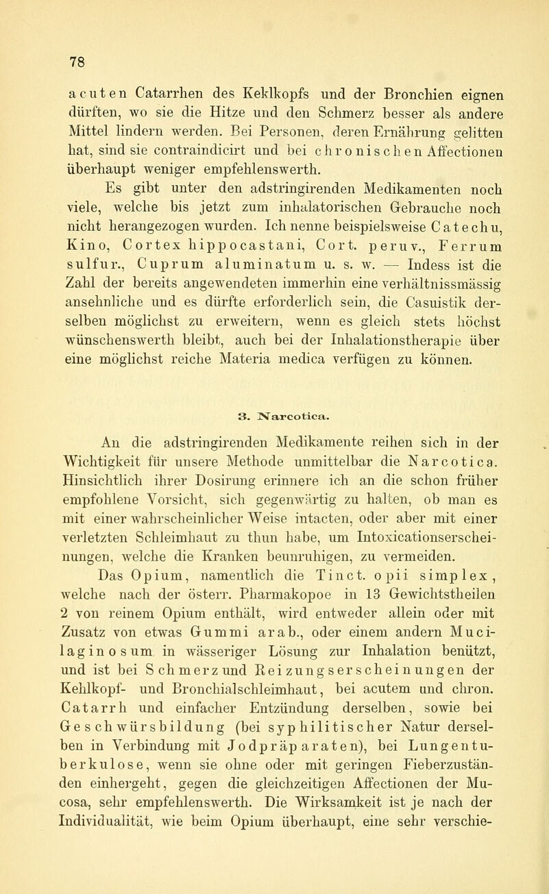 acuten Catarrhen des Keldkopfs und der Bronchien eignen dürften, wo sie die Hitze und den Schmerz hesser als andere Mittel lindern werden. Bei Personen, deren Ernährung gelitten hat, sind sie contraindicirt und bei chronischen Affectionen überhaupt weniger empfehlenswerth. Es gibt unter den adstringirenden Medikamenten noch viele, welche bis jetzt zum inhalatorischen Gebrauche noch nicht herangezogen wurden. Ich nenne beispielsweise C at e ch u, Kino, Cortexhippocastani, Cort. peruv., Ferrum sulfur., Cuprum aluminatum u. s. w, — Indess ist die Zahl der bereits angewendeten immerhin eine verhältnissmässig ansehnliche und es dürfte erforderlich sein, die Casuistik der- selben möglichst zu erweitern, wenn es gleich stets höchst wünschenswerth bleibt, auch bei der Inhalationstherapie über eine möglichst reiche Materia medica verfügen zu können. 3. Narcotica. An die adstringirenden Medikamente reihen sich in der Wichtigkeit für unsere Methode unmittelbar die Narcotica. Hinsichtlich ihrer Dosirung erinnere ich an die schon früher empfohlene Vorsicht, sich gegenwärtig zu halten, ob man es mit einer wahrscheinlicher Weise intacten, oder aber mit einer verletzten Schleimhaut zu thun habe, um Intoxicationserschei- nungen, welche die Kranken beunruhigen, zu vermeiden. Das Opium, namentlich die Tinct. opii simplex, welche nach der österr. Pharmakopoe in 13 Gewichtstheilen 2 von reinem Opium enthält, wird entweder allein oder mit Zusatz von etwas Gummi arab., oder einem andern Muci- laginosum in wässeriger Lösung zur Inhalation benützt, und ist bei Schmerzund Ptei zung ser schei nungen der Kehlkopf- und Bronchialschleimhaut, bei acutem und chron. Catarrh und einfacher Entzündung derselben, sowie bei Geschwürsbildung (bei syphilitischer Natur dersel- ben in Verbindung mit Jodpräparaten), bei Lungentu- berkulose, wenn sie ohne oder mit geringen Fieberzustän- den einhergeht, gegen die gleichzeitigen Affectionen der Mu- cosa, sehr empfehlenswerth. Die Wirksamkeit ist je nach der Individualität, wie beim Opium überhaupt, eine sehr verschie-