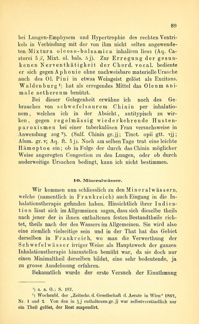 bei Lungen-Emphysem und Hypertrophie des rechten Ventri- kels in Verbindung mit der von ihm nicht selten angewende- ten Mixtura oleoso-balsamica inhaliren Hess (Aq. Ca- storei o/?, Mixt. ol. bals. oj). Zur Erregung der gesun- kenen Nerventhätigkeit der Chord. vocal. bediente er sich gegen Aphonie ohne nachweisbare materielle Ursache auch des Ol. Pini in etwas Weingeist gelöst als Excitans. Waidenburg ^) hat als erregendes Mittel das Oleum ani- male aethereum benützt. Bei dieser Gelegenheit erwähne ich noch des Ge- brauches von schwefelsaurem Chinin per inhalatio- nem, welches ich in der Absicht, antitypisch zu wir- ken, gegen regelmässig wiederkehrende Husten- paroxismen bei einer tuberkulösen Frau versuchsweise in Anwendung zog'^j. (Sulf. Chinin gr.jj; Tinct. opii gtt. vjj; Alum. gr. v; Aq. ft. ojj. Noch am selben Tage trat eine leichte Hämoptoe ein; ob in Folge der durch das Chinin möglicher Weise angeregten Congestion zu den Lungen, oder ob durch anderweitige Ursachen bedingt, kann ich nicht bestimmen. lO. ]VIineralwässer. Wir kommen nun schliesslich zu den Mineralwässern, welche (namentlich in Frankreich) auch Eingang in die In- halationstherapie gefunden haben. Hinsichtlich ihrer Indica- t i o n lässt sich im Allgemeinen sagen, dass sich dieselbe theils nach jener der in ihnen enthaltenen festen Bestandtheile rich- tet, theils nach der des Wassers im Allgemeinen. Sie wird also eine ziemlich vielseitige sein und in der That hat das Gebiet derselben in Frankreich, wo man die Verwerthung der Schwefelwässer irriger Weise als Hauptzweck der ganzen Inhalationstherapie hinzustellen bemüht war, da sie doch nur einen Minimaltheil derselben bildet, eine sehr bedeutende, ja zu grosse Ausdehnung erfahren. Bekanntlich wurde der erste Versuch der Einathmung ') a. a. 0.; S. 187. ^) Wochenbl. der „Zeitschr. d. Gesellschaft d. Aerzte in Wien 1862, Nr. 1 und 2. Von den in 5J enthaltenen gr. jj war selbstverständlich nur ein Theil gelöst, der Rest suspendirt.