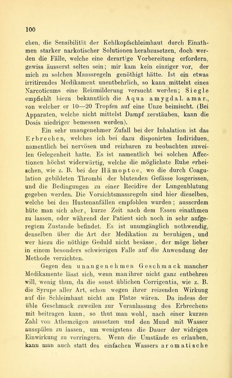 chen, die Sensibilität der Kehlkopfschleimhaut durch Einath- men starker narkotischer Solutionen herabzusetzen, doch wer- den die Fälle, welche eine derartige Vorbereitung erfordern, gewiss äusserst selten sein; mir kam kein einziger vor, der mich zu solchen Maassregeln genöthigt hätte. Ist ein etwas irritirendes Medikament unentbehrlich, so kann mittelst eines Narcoticums eine Reizmilderung versucht werden; Siegle empfiehlt hiezu bekanntlich die Aqua amygdal. amar., von welcher er 10—20 Tropfen auf eine Unze beimischt. (Bei Apparaten, welche nicht mittelst Dampf zerstäuben, kann die Dosis niedriger bemessen werden). Ein sehr unangenehmer Zufall bei der Inhalation ist das Erbrechen, welches ich bei dazu disponirten Individuen, namenthch bei nervösen und reizbaren zu beobachten zuwei- len Gelegenheit hatte. Es ist namentlich bei solchen Affec- tionen höchst widerwärtig, welche die möglichste Ruhe erhei- schen, wie z. B. bei der Hämoptoe, wo die durch Coagu- lation gebildeten Thrombi der blutenden Gefässe losgerissen, und die Bedingungen zu einer Recidive der Lungenblutung gegeben werden. Die Vorsichtsmassregeln sind hier dieselben, welche bei den Hustenanfällen empfohlen wurden; ausserdem hüte man sich aber, kurze Zeit nach dem Essen einathmen zu lassen, oder während der Patient sich noch in sehr aufge- regtem Zustande befindet. Es ist unumgänglich nothwendig, denselben über die Art der Medikation zu beruhigen, und wer hiezu die nöthige Geduld nicht besässe, der möge lieber in einem besonders schwierigen Falle auf die Anwendung der Methode verzichten. Gegen den unangenehmen Geschmack mancher Medikamente lässt sich, wenn man ihrer nicht ganz entbehren will, wenig thun, da die sonst üblichen Corrigentia, wie z. B. die Syrupe aller Art, schon wegen ihrer reizenden Wirkung auf die Schleimhaut nicht am Platze wären. Da indess der üble Geschmack zuweilen zur Veranlassung des Erbrechens mit beitragen kann, so thut man wohl, nach einer kurzen Zahl von Athemzügen aussetzen und den Mund mit Wasser ausspülen zu lassen, um wenigstens die Dauer der widrigen Einwirkung zu verringern. Wenn die Umstände es erlauben, kann man auch statt des einfachen Wassers aromatische