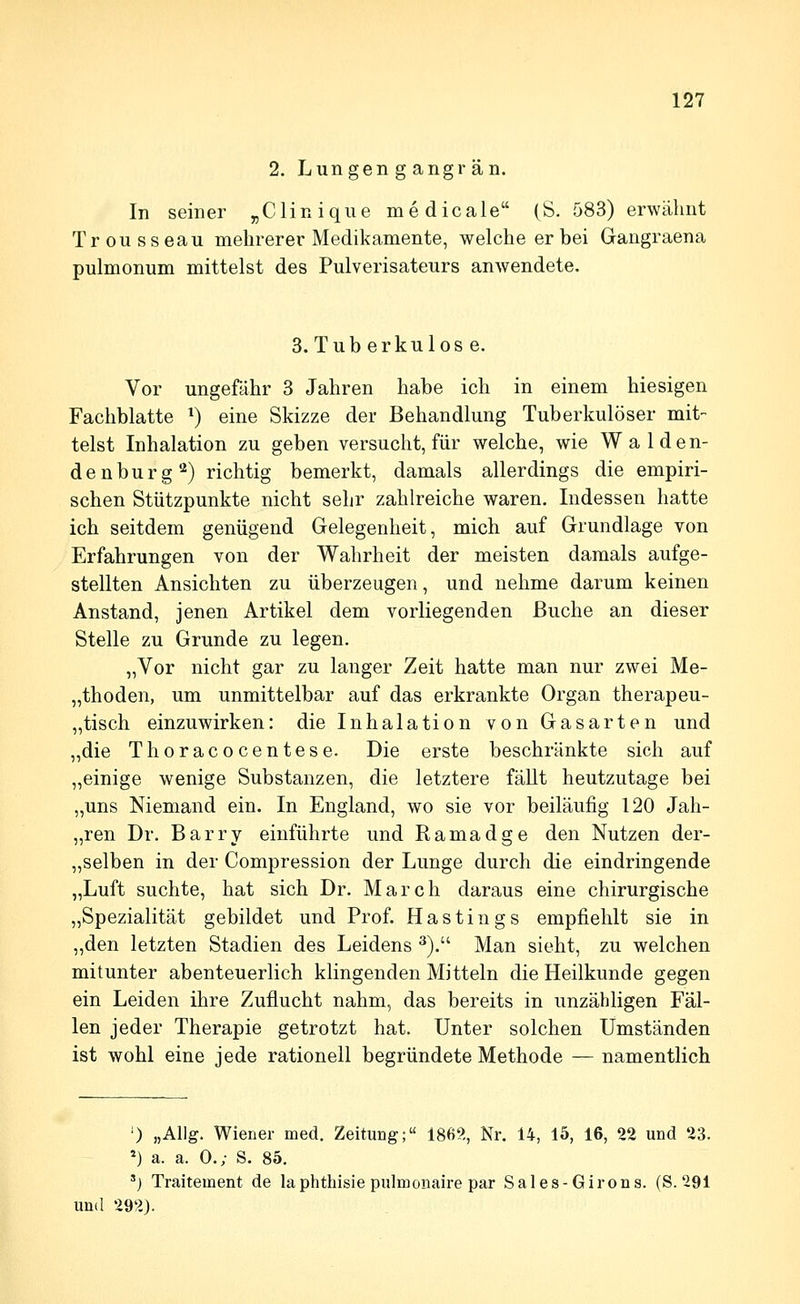 2. Lungen g angrän. In seiner „Cliniqiie medicale (S. 583) erwähnt Trousseau mehrerer Medikamente, welche er bei Gangraena pulmonum mittelst des Pulverisateurs anwendete. 3. Tuberkulose. Vor ungefähr 3 Jahren habe ich in einem hiesigen Fachblatte ^) eine Skizze der Behandlung Tuberkulöser mit- telst Inhalation zu geben versucht, für welche, wie Waiden- denburg'-^) richtig bemerkt, damals allerdings die empiri- schen Stützpunkte nicht sehr zahlreiche waren. Indessen hatte ich seitdem genügend Gelegenheit, mich auf Grundlage von Erfahrungen von der Wahrheit der meisten damals aufge- stellten Ansichten zu überzeugen, und nehme darum keinen Anstand, jenen Artikel dem vorliegenden Buche an dieser Stelle zu Grunde zu legen. „Vor nicht gar zu langer Zeit hatte man nur zwei Me- „thoden, um unmittelbar auf das erkrankte Organ therapeu- „tisch einzuwirken: die Inhalation von Gasarten und „die Thoracocentese. Die erste beschränkte sich auf „einige wenige Substanzen, die letztere fällt heutzutage bei „uns Niemand ein. In England, wo sie vor beiläufig 120 Jah- „ren Dr. Barry einführte und Ramadge den Nutzen der- „selben in der Compression der Lunge durch die eindringende „Luft suchte, hat sich Dr. March daraus eine chirurgische „Spezialität gebildet und Prof. Hastin gs empfiehlt sie in ,,den letzten Stadien des Leidens ^). Man sieht, zu welchen mitunter abenteuerlich klingenden Mitteln die Heilkunde gegen ein Leiden ihre Zuflucht nahm, das bereits in unzähligen Fäl- len jeder Therapie getrotzt hat. Unter solchen Umständen ist wohl eine jede rationell begründete Methode — namentlich ') „Allg. Wiener med. Zeitung; 186?., Nr. 14, 15, 16, 22 und 23. *) a. a. 0.; S. 85. ') Traitement de laphthisie pulmonaire par Sales-Girons. (S. 291 und 292).