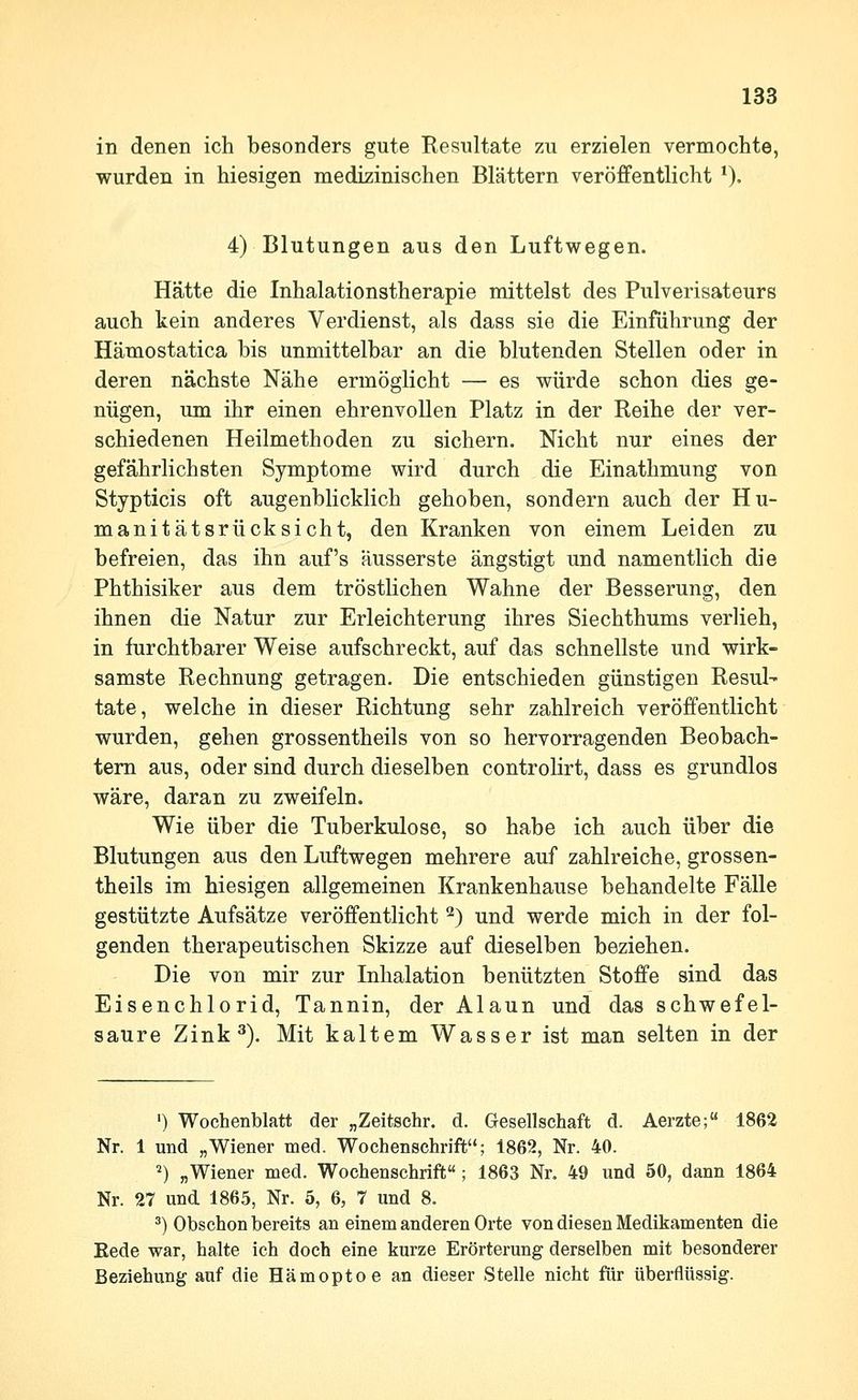 in denen ich besonders gute Kesultate zu erzielen vermochte, wurden in hiesigen medizinischen Blättern veröffentlicht ^), 4) Blutungen aus den Luftwegen. Hätte die Inhalationstherapie mittelst des Pulverisateurs auch kein anderes Verdienst, als dass sie die Einführung der Hämostatica bis unmittelbar an die blutenden Stellen oder in deren nächste Nähe ermöglicht — es würde schon dies ge- nügen, um ihr einen ehrenvollen Platz in der Reihe der ver- schiedenen Heilmethoden zu sichern. Nicht nur eines der gefährlichsten Symptome wird durch die Einathmung von Stypticis oft augenblicklich gehoben, sondern auch der Hu- manitätsrücksieht, den Kranken von einem Leiden zu befreien, das ihn auf's äusserste ängstigt und namentlich die Phthisiker aus dem tröstlichen Wahne der Besserung, den ihnen die Natur zur Erleichterung ihres Siechthums verlieh, in furchtbarer Weise aufschreckt, auf das schnellste und wirk- samste Rechnung getragen. Die entschieden günstigen Resul- tate, welche in dieser Richtung sehr zahlreich veröffentlicht wurden, gehen grossentheils von so hervorragenden Beobach- tern aus, oder sind durch dieselben controlirt, dass es grundlos wäre, daran zu zweifeln. Wie über die Tuberkulose, so habe ich auch über die Blutungen aus den Luftwegen mehrere auf zahlreiche, grossen- theils im hiesigen allgemeinen Krankenhause behandelte Fälle gestützte Aufsätze veröffentlicht ^) und werde mich in der fol- genden therapeutischen Skizze auf dieselben beziehen. Die von mir zur Inhalation benützten Stoffe sind das Eisenchlorid, Tannin, der Alaun und das schwefel- saure Zink ^). Mit kaltem Wasser ist man selten in der ') Wochenblatt der „Zeitschr. d. Gesellschaft d. Aerzte;« 1862 Nr. 1 und „Wiener med. Wochenschrift; 1862, Nr. 40. *) „Wiener med. Wochenschrift ; 1863 Nr. 49 und 50, dann 1864 Nr. 27 und 1865, Nr. 5, 6, 7 und 8. ^) Obschon bereits an einem anderen Orte von diesen Medikamenten die Eede war, halte ich doch eine kurze Erörterung derselben mit besonderer Beziehung auf die Hämoptoe an dieser Stelle nicht ftir überflüssig.