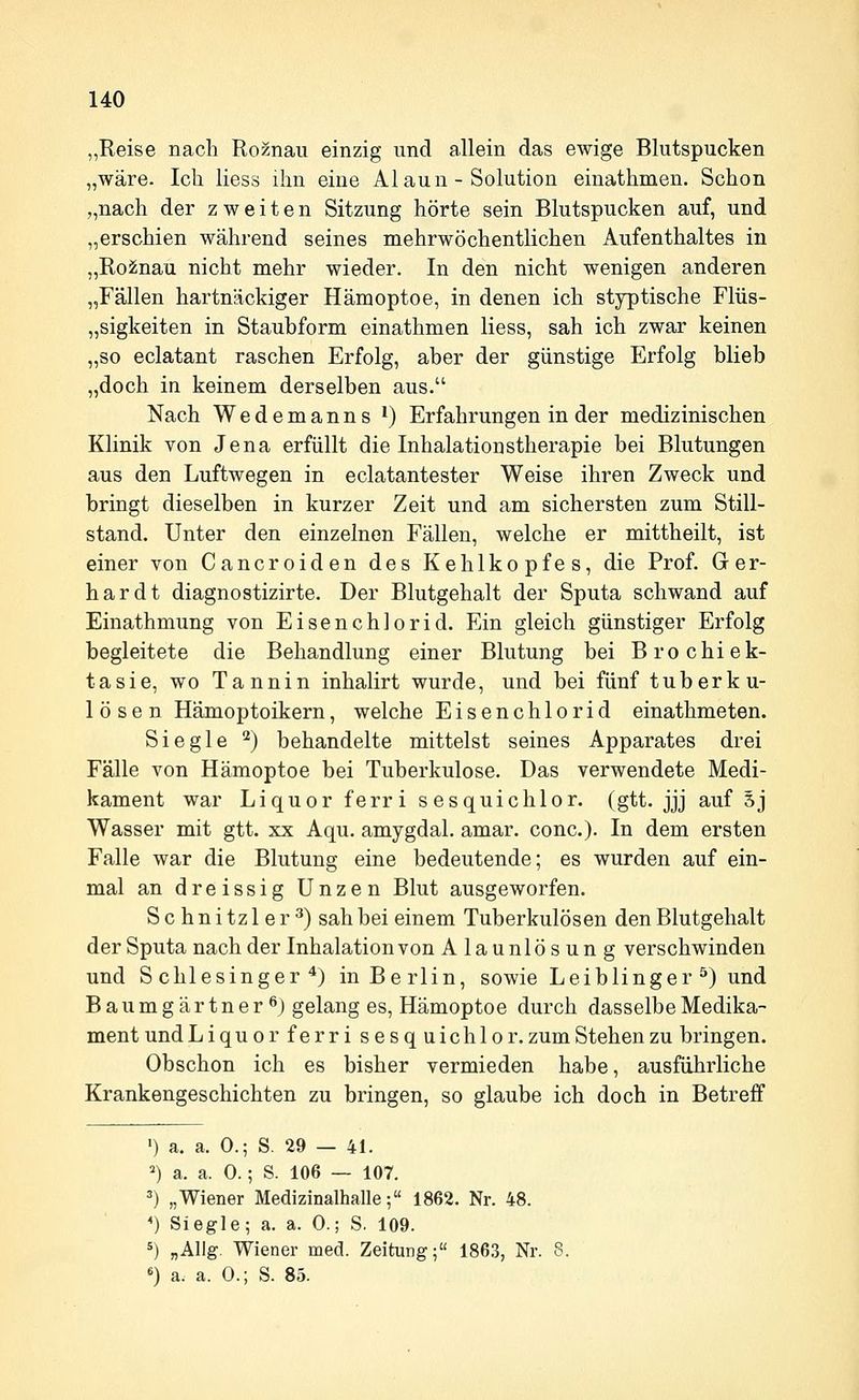 „Reise nach Roznau einzig und allein das ewige Blutspucken „wäre. Ich liess ihn eine Alaun - Solution einathmen. Schon „nach der zweiten Sitzung hörte sein Blutspucken auf, und „erschien während seines mehrwöchentlichen Aufenthaltes in „Ro2nau nicht mehr wieder. In den nicht wenigen anderen „Fällen hartnäckiger Hämoptoe, in denen ich styptische Flüs- „sigkeiten in Staubform einathmen liess, sah ich zwar keinen „so eclatant raschen Erfolg, aber der günstige Erfolg blieb „doch in keinem derselben aus. Nach Wedemanns i) Erfahrungen in der medizinischen Klinik von Jena erfüllt die Inhalationstherapie bei Blutungen aus den Luftwegen in eclatantester Weise ihren Zweck und bringt dieselben in kurzer Zeit und am sichersten zum Still- stand. Unter den einzelnen Fällen, welche er mittheilt, ist einer von Cancroiden des Kehlkopfes, die Prof. Ger- hardt diagnostizirte. Der Blutgehalt der Sputa schwand auf Einathmung von Eisenchlorid. Ein gleich günstiger Erfolg begleitete die Behandlung einer Blutung bei Brochiek- tasie, wo Tannin inhalirt wurde, und bei fünf tuberku- lösen Hämoptoikern, welche Eisenchlorid einathmeten. Siegle '^) behandelte mittelst seines Apparates drei Fälle von Hämoptoe bei Tuberkulose. Das verwendete Medi- kament war Liquor ferri sesquichlor. (gtt. jjj auf Sj Wasser mit gtt. xx Aqu. amygdal. amar. conc). In dem ersten Falle war die Blutung eine bedeutende; es wurden auf ein- mal an dreissig Unzen Blut ausgeworfen. Schnitz 1er ^) sah bei einem Tuberkulösen den Blutgehalt der Sputa nach der Inhalation von Alaunlösung verschwinden und Schlesinger^) in Berlin, sowie Lei blinger ^) und Baumgärtner öj gelang es, Hämoptoe durch dasselbe Medika- ment undLiquor ferri sesq uichlor. zum Stehen zu bringen. Obschon ich es bisher vermieden habe, ausführliche Krankengeschichten zu bringen, so glaube ich doch in Betreff ') a. a. 0.; S. 29 — 41. ^) a. a. 0.; S. 106 — 107, ^) „Wiener Medizinalhalle; 1862. Nr. 48. *) Siegle; a. a. 0.; S. 109. 5) „Allg. Wiener med. Zeitung; 1863, Nr. 8. «) a. a. 0.; S. 85.