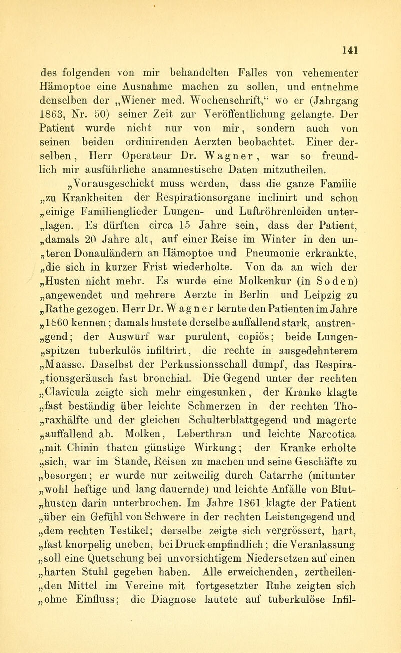des folgenden von mir behandelten Falles von vehementer Hämoptoe eine Ausnahme machen zu sollen, und entnehme denselben der „Wiener med. Wochenschrift, wo er (Jahrgang 1863, Nr. 50) seiner Zeit zur VeröffentUchung gelangte. Der Patient wurde nicht nur von mir, sondern auch von seinen beiden ordinirenden Aerzten beobachtet. Einer der- selben , Herr Operateur Dr. Wagner , war so freund- lich mir ausführliche anamnestische Daten mitzutheilen. „Vorausgeschickt muss werden, dass die ganze Familie „zu Krankheiten der Respirationsorgane inclinirt und schon ;, einige Familienglieder Lungen- und Luftröhrenleiden unter- „lagen. Es dürften circa 15 Jahre sein, dass der Patient, „damals 20 Jahre alt, auf einer Reise im Winter in den un- „teren Donauländern an Hämoptoe und Pneumonie erkrankte, „die sich in kurzer Frist wiederholte. Von da an wich der „Husten nicht mehr. Es wurde eine Molkenkur (in Soden) „angewendet und mehrere Aerzte in Berlin und Leipzig zu „Rathe gezogen. Herr Dr. Wagner l»ernte den Patienten im Jahre „ 1860 kennen; damals hustete derselbe auffallend stark, anstren- „gend; der Auswurf war purulent, copiös; beide Lungen- „spitzen tuberkulös infiltrirt, die rechte in ausgedehnterem „Maasse. Daselbst der Perkussionsschall dumpf, das Respira- „tionsgeräusch fast bronchial. Die Gegend unter der rechten „Clavicula zeigte sich mehr eingesunken, der Kranke klagte „fast beständig über leichte Schmerzen in der rechten Tho- „raxhälfte und der gleichen Schulterblattgegend und magerte „auffallend ab. Molken, Leberthran und leichte Narcotica „mit Chinin thaten günstige Wirkung; der Kranke erholte „sich, war im Stande, Reisen zu machen und seine Geschäfte zu „besorgen; er wurde nur zeitweilig durch Catarrhe (mitunter „wohl heftige und lang dauernde) und leichte Anfälle von Blut- „husten darin unterbrochen. Im Jahre 1861 klagte der Patient „über ein Gefühl von Schwere in der rechten Leistengegend und „dem rechten Testikel; derselbe zeigte sich vergrössert, hart, „fast knorpelig uneben, bei Druck empfindlich; die Veranlassung „soll eine Quetschung bei unvorsichtigem Niedersetzen auf einen „harten Stuhl gegeben haben. Alle erweichenden, zertheilen- „den Mittel im Vereine mit fortgesetzter Ruhe zeigten sich „ohne Einfluss; die Diagnose lautete auf tuberkulöse Infil-
