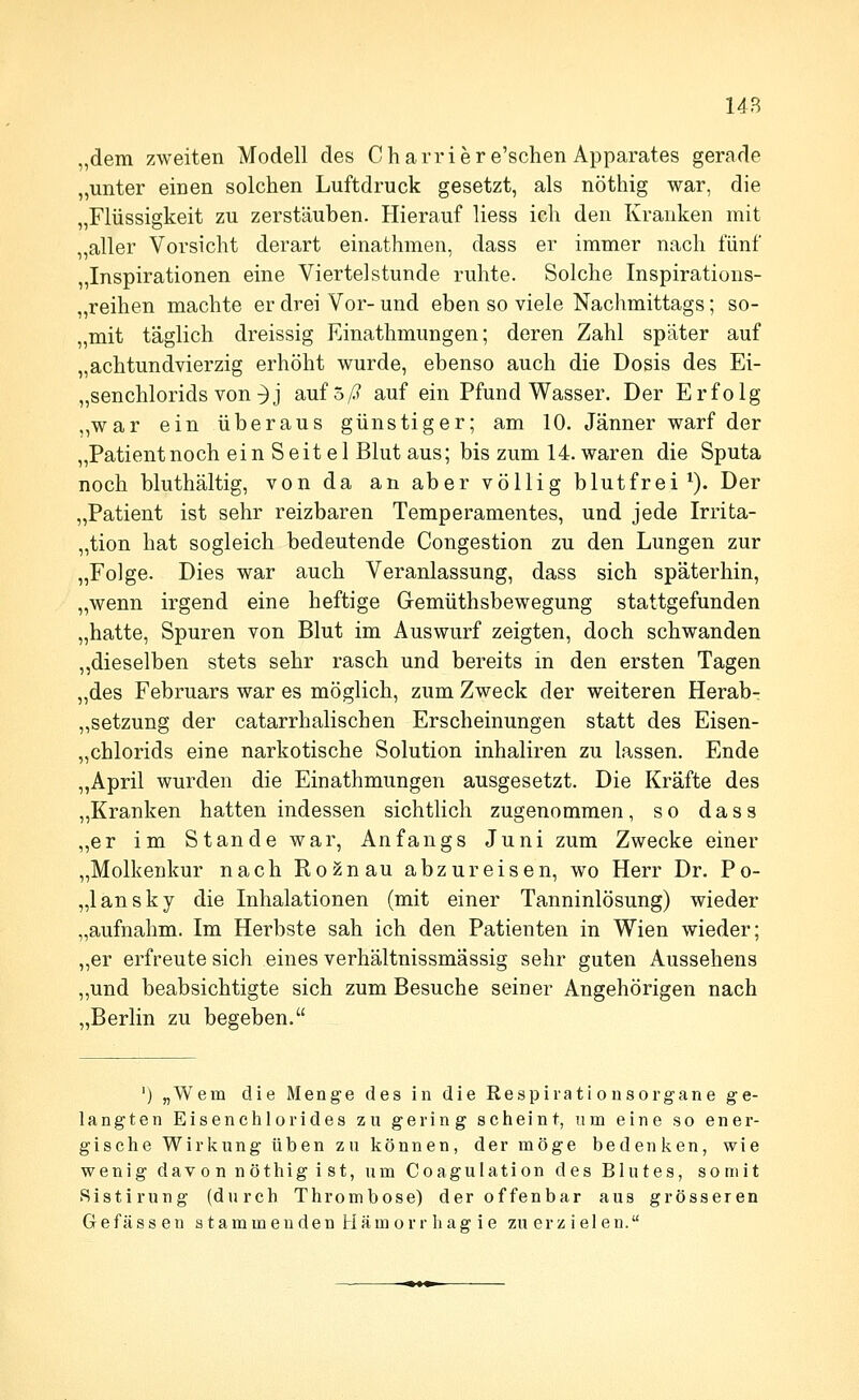 „dem zweiten Modell des Chai-riere'schen Apparates gerade „unter einen solchen Luftdruck gesetzt, als nöthig war, die „Flüssigkeit zu zerstäuben. Hierauf liess ich den Kranken mit „aller Vorsicht derart einathmen, dass er immer nach fünf „Inspirationen eine Viertelstunde ruhte. Solche Inspirations- „reihen machte er drei Vor- und eben so viele Nachmittags; so- „mit täglich dreissig Einathmungen; deren Zahl später auf „achtundvierzig erhöht wurde, ebenso auch die Dosis des Ei- „senchlorids von^j auf 5/? auf ein Pfund Wasser. Der Erfolg „war ein überaus günstiger; am 10. Jänner warf der „Patient noch ein Seite 1 Blut aus; bis zum 14. waren die Sputa noch bluthältig, von da an aber völlig blutfrei ^). Der „Patient ist sehr reizbaren Temperamentes, und jede Irrita- „tion hat sogleich bedeutende Congestion zu den Lungen zur „Folge. Dies war auch Veranlassung, dass sich späterhin, „wenn irgend eine heftige Gemüthsbewegung stattgefunden „hatte, Spuren von Blut im Auswurf zeigten, doch schwanden ,,dieselben stets sehr rasch und bereits in den ersten Tagen „des Februars war es möglich, zum Zweck der weiteren Herab- ,,Setzung der catarrhalischen Erscheinungen statt des Eisen- „chlorids eine narkotische Solution inhaliren zu lassen. Ende „April wurden die Einathmungen ausgesetzt. Die Kräfte des „Kranken hatten indessen sichtlich zugenommen, so dass „er im Stande war, Anfangs Juni zum Zwecke einer „Molkenkur nach Roznau abzureisen, wo Herr Dr. Po- „lansky die Inhalationen (mit einer Tanninlösung) wieder „aufnahm. Im Herbste sah ich den Patienten in Wien wieder; „er erfreute sich eines verhältnissmässig sehr guten Aussehens ,,und beabsichtigte sich zum Besuche seiner Angehörigen nach „Berlin zu begeben. ') „Wem die Menge des in die Respirati onsorgane ge- langten Eisenchlorides zu gering scheint, um eine so ener- gische Wirkung üben zu können, der möge bedenken, wie wenig davon nöthig ist, um Coagulation des Blutes, somit Ristirung (durch Thrombose) der offenbar aus grösseren Gefässen stammenden Hämorrhagie zu er zielen.