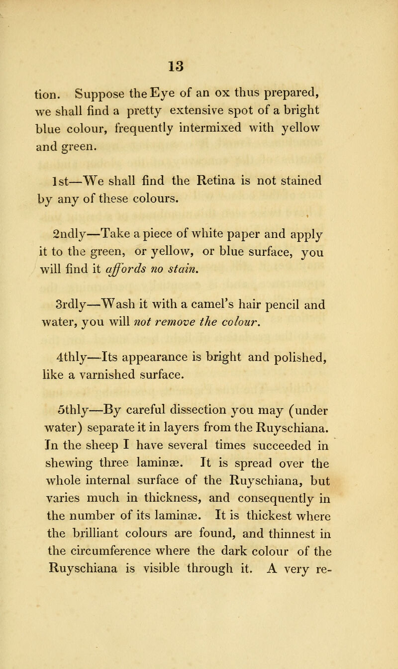 tion. Suppose the Eye of an ox thus prepared, we shall find a pretty extensive spot of a bright blue colour, frequently intermixed with yellow and green. 1st—We shall find the Retina is not stained by any of these colours. 2ndly—Take apiece of white paper and apply it to the green, or yellow, or blue surface, you will find it affords no stain. 3rdly—Wash it with a camel's hair pencil and water, you will not remove the colour. 4thly—-Its appearance is bright and polished, like a varnished surface. 5thly—By careful dissection you may (under water) separate it in layers from the Ruyschiana. In the sheep I have several times succeeded in shewing three laminae. It is spread over the whole internal surface of the Ruyschiana, but varies much in thickness, and consequently in the number of its laminae. It is thickest where the brilliant colours are found, and thinnest in the circumference where the dark colour of the Ruyschiana is visible through it. A very re-