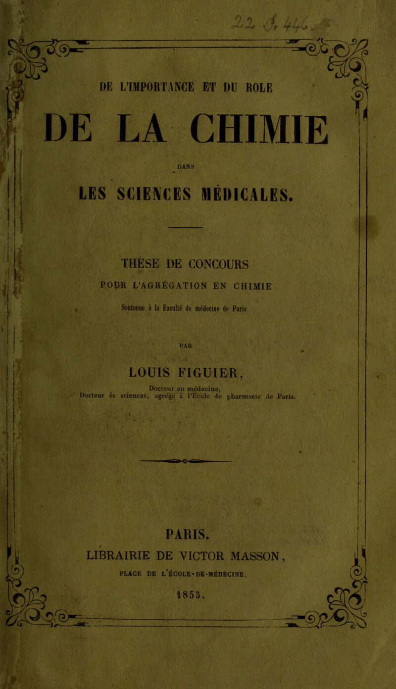 ^ M' DE L'IMPORTANCE ET DU ROLE DE LA CHIMIE DANS LES SCIENCES MÉDICALES. THÈSE DE CONCOURS POUR L'AGRÉGATION EN CHIMIE Soutenue à la Facalté de médecine de Paris PAR LOUIS FIGUIER, Docteur en médecine, Docteur es sciences, agrégé à l'École de pharmacie de Paris. PARIS. LIBRAIRIE DE VICTOR MASSON, PLACE DE l'école-de-médecine.