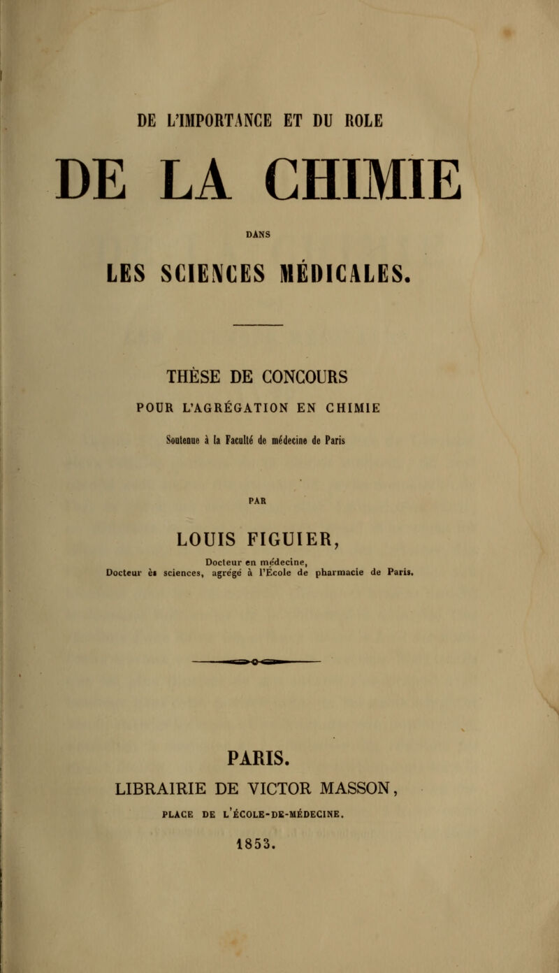 DE L'IMPORTANCE ET DU ROLE DE LA CHIMIE DANS LES SCIENCES MEDICALES. THESE DE CONCOURS POUR L'AGRÉGATION EN CHIMIE SoateDDe à (a Faculté de médecine de Paris PAR LOUIS FIGUIER, Docteur en médecine, Docteur et sciences, agre'gé à l'École de pharmacie de Paris, PARIS. LIBRAIRIE DE VICTOR MASSON, PLACE DE l'ÉCOLE-DE-MÉDEGINE. 1853.