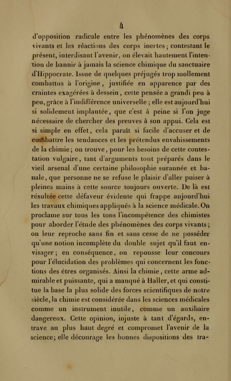 k (l'opposition radicale entre les phénomènes des corps vivants et les réactions des corps inertes ; contestant le présent, interdisant l'avenir, on élevait hautement l'inten- tion de hannir à jamais la science chimique du sanctuaire d'Hippocrate. issue de quelques préjugés trop mollement combattus à l'origine, justifiée en apparence par des craintes exagérées à dessein, celte pensée a grandi peu à peu, grâce à l'indiflerence universelle ; elle est aujourd'hui si solidement implantée, que c'est à peine si l'on juge nécessaire de chercher des preuves à son appui. Cela est si simple en effet, cela paraît si facile d'accuser et de corï^battre les tendances et les prétendus envahissements de la chimie ; on trouve, pour les besoins de cette contes- tation vulgaire, tant d'arguments tout préparés dans le vieil arsenal d'une certaine philosophie surannée et ba- nale, que personne ne se refuse le plaisir d'aller puiser à pleines mains à cette source toujours ouverte. De là est résultée cette défaveur évidente qui frappe aujourd'hui les travaux chimiques appliqués à la science médicale. On proclame sur tous les tons l'incompétence des chimistes pour aborder l'étude des phénomènes des corps vivants; on leur reproche sans fin et sans cesse de ne posséder qu'une notion incomplète du double sujet qu'il faut en- visager; en conséquence, on repousse leur concours pour l'élucidation des problèmes qui concernent les fonc- tions des êtres organisés. Ainsi la chimie, cette arme ad- mirable et puissante, qui a manqué à Haller, et qui consti- tue la base la plus solide des forces scientifiques de notre siècle, la chimie est considérée dans les sciences médicales comme un instrument inutile, comme un auxiliaire dangereux. Cette opinion, injuste à tant d'égards, en- trave au plus haut degré et compromet l'avenir de la science; elle décourage les bonnes dispositions des tra-