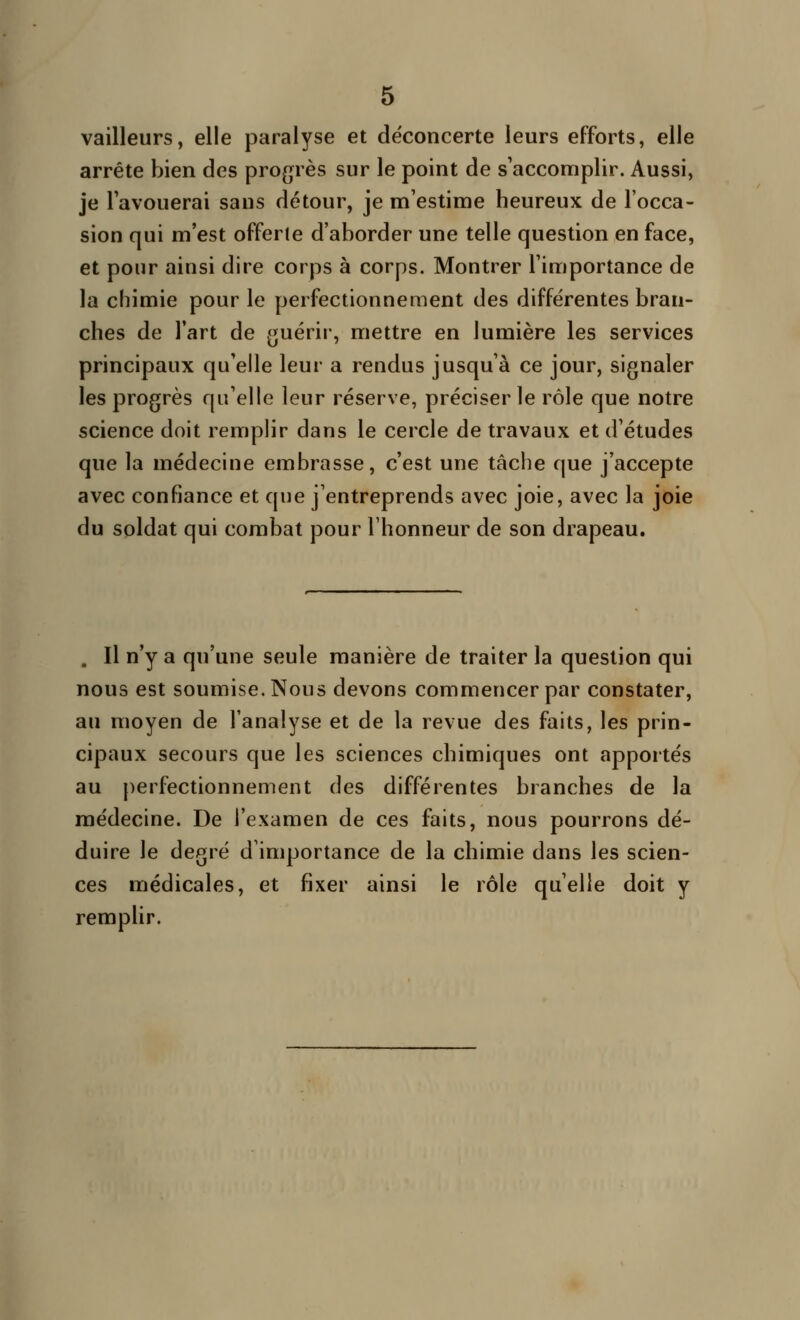 vailleurs, elle paralyse et déconcerte leurs efforts, elle arrête bien des progrès sur le point de s'accomplir. Aussi, je Tavouerai sans détour, je m'estime heureux de l'occa- sion qui m'est offerte d'aborder une telle question en face, et pour ainsi dire corps à corps. Montrer l'importance de la chimie pour le perfectionnement des différentes bran- ches de l'art de guérir, mettre en lumière les services principaux qu'elle leur a rendus jusqu'à ce jour, signaler les progrès qu'elle leur réserve, préciser le rôle que notre science doit remplir dans le cercle de travaux et d'études que la médecine embrasse, c'est une tâche que j'accepte avec confiance et que j'entreprends avec joie, avec la joie du soldat qui combat pour l'honneur de son drapeau. . Il n'y a qu'une seule manière de traiter la question qui nous est soumise. Nous devons commencer par constater, au moyen de l'analyse et de la revue des faits, les prin- cipaux secours que les sciences chimiques ont apportés au perfectionnement des différentes branches de la médecine. De l'examen de ces faits, nous pourrons dé- duire le degré d'importance de la chimie dans les scien- ces médicales, et fixer ainsi le rôle qu'elle doit y remplir.