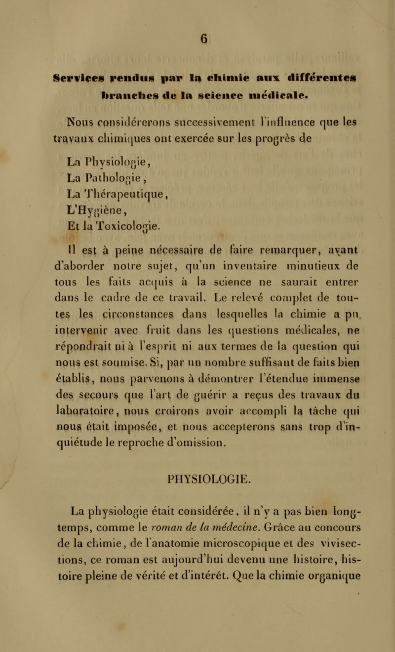 Serwices rendus par la cltiniie aux différentes liranelies de la science médicale. Nous considérerons successivement l'influence que les travaux cliimicjues ont exercée sur les progrès de La rhysiolo[>ie, La Paiholo<;ie, La Thérapeutique, L'Hy(jiène, Et la Toxicologie. Il est à peine nécessaire de faire remarquer, avant d'aborder notre sujet, qu'un inventaire minutieux de tous les faits acijuis à la science ne saurait entrer dans le cadre de ce travail. Le relevé complet de tou- tes les circonstances dans lesquelles la chimie a pu intervenir avec fruit dans les (juestions médicales, ne répondrait nia Tesprit ni aux termes de la question qui nous est soumise. Si, par un nombre suffisant de faits bien établis, nous parvenons à démontrer Fétendue immense des secours que Fart de guérir a reçus des travaux du laboratoire, nous croirons avoir accompli la tâche qui nous était imposée, et nous accepterons sans trop d'in- quiétude le reproche d'omission. PHYSIOLOGIE. La physiologie était considérée, il n'y a pas bien long- temps, comme le roman de la médecine. Grâce au concours de la chimie, de fanatomie microscopique et des vivisec- tions, ce roman est aujourd'hui devenu une histoire, his- toire pleine de vérité et d'intérêt. Que la chimie organique