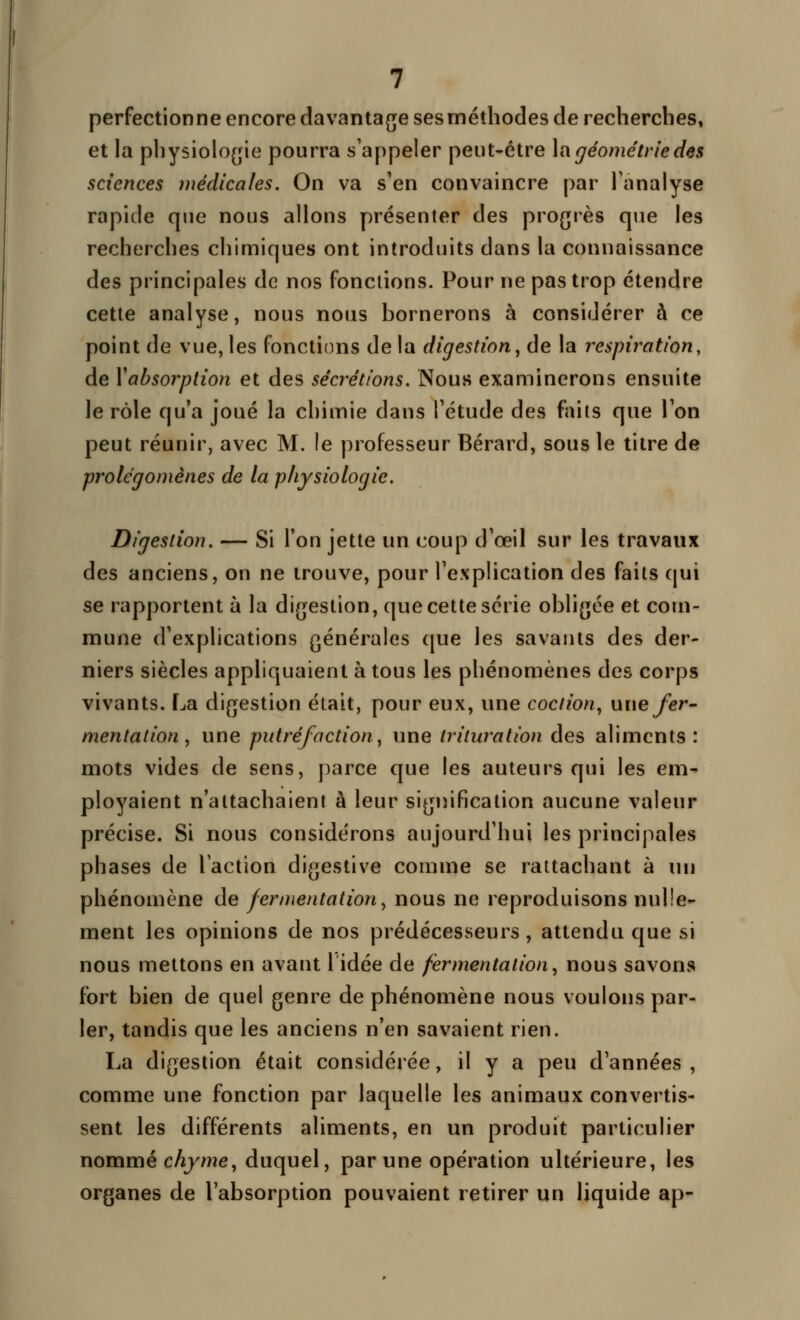 perfectionne encore davanta{je sesméthocles de recherches, et la physiolo[jie pourra s'appeler peut-être \[i géométrie des sciences médicales. On va s'en convaincre par l'analyse rapide que nous allons présenter des progrès que les recherches chimiques ont introduits dans la connaissance des principales de nos fonctions. Pour ne pas trop étendre cette analyse, nous nous hornerons à considérer à ce point de vue, les fonctions de la digestion, de la respiration, de Xabsorplion et des sécrétions. Nous examinerons ensuite le rôle qu'a joué la chimie dans l'étude des faits que l'on peut réunir, avec M. le professeur Bérard, sous le titre de prolégomènes de la physiologie. Digestion. — Si l'on jette un coup d'oeil sur les travaux des anciens, on ne trouve, pour l'explication des faits (jui se rapportent à la digestion, que cette série ohligée et com- mune d'explications générales que les savants des der- niers siècles appliquaient à tous les phénomènes des corps vivants. La digestion était, pour eux, une coction, wue fer- mentation , une putréfaction, une trituration des aliments: mots vides de sens, parce que les auteurs qui les em- ployaient n'attachaient à leur signification aucune valeur précise. Si nous considérons aujourd'hui les principales phases de l'action digestive comme se rattachant à un phénomène de fermentation, nous ne reproduisons nulle- ment les opinions de nos prédécesseurs, attendu que si nous mettons en avant lidée de fermentation, nous savons fort bien de quel genre de phénomène nous voulons par- ler, tandis que les anciens n'en savaient rien. La digestion était considérée, il y a peu d'années , comme une fonction par laquelle les animaux convertis- sent les différents aliments, en un produit particulier nommé c^/we, duquel, par une opération ultérieure, les organes de l'absorption pouvaient retirer un liquide ap-