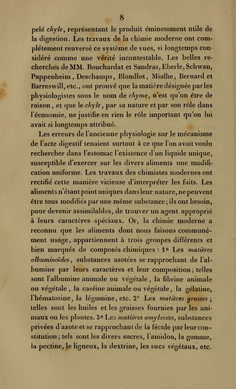 pelé chyle^ représentant le produit éminemment utile de la digestion. Les travaux de la chimie moderne ont com- plètement renversé ce système de vues, si longtemps con- sidéré comme une vérité incontestable. Les belles re- cherches de MM. Bouchardat et Sandras,Eberle,Schwan, Pappenheim , Deschamps, Blondlot, Mialhe, Bernard et Barreswill, etc., ont prouvé que la matière désignée parles physiologistes sous le nom de chyme, n'est qu'un être de raison , et que le chyle, par sa nature et par son rôle dans l'économie, ne justifie en rien le rôle important qu'on lui avait si longtemps attribué. Les erreurs de l'ancienne physiologie sur le mécanisme de l'acte digestif tenaient surtout à ce que l'on avait voulu rechercher dans l'estomac l'existence d'un liquide unique, susceptible d'exercer sur les divers aliments une modifi- cation uniforme. Les travaux des chimistes modernes ont rectifié cette manière vicieuse d'interpréter les faits. Les aliments n'étant point uniques dans leur nature, nepeuvent être tous modifiés par une même substance; ils ont besoin, pour devenir assimilables, de trouver un agent approprié à leurs caractères spéciaux. Or, la chimie moderne a reconnu que les aliments dont nous faisons communé- ment usage, appartiennent à trois groupes différents et bien marqués de composés chimiques : !<> Les matières albuminoïdes, substances azotées se rapprochant de l'al- bumine par leurs caractères et leur composition ; telles sont l'albumine animale ou végétale , la fibrine animale ou végétale , la caséine animale ou végétale, la gélatine, l'hématosine, la légumine, etc. 2** Les matières grasses; telles sont les huiles et les graisses fournies par les ani- maux ou les plantes. 3° Les matières amylacées, substances privées d'azote et se rapprochant de la fécule par leur con- stitution; tels sont les divers sucres, l'amidon, la gomme, la pectine, le ligneux, la dextrine, les sucs végétaux, etc.