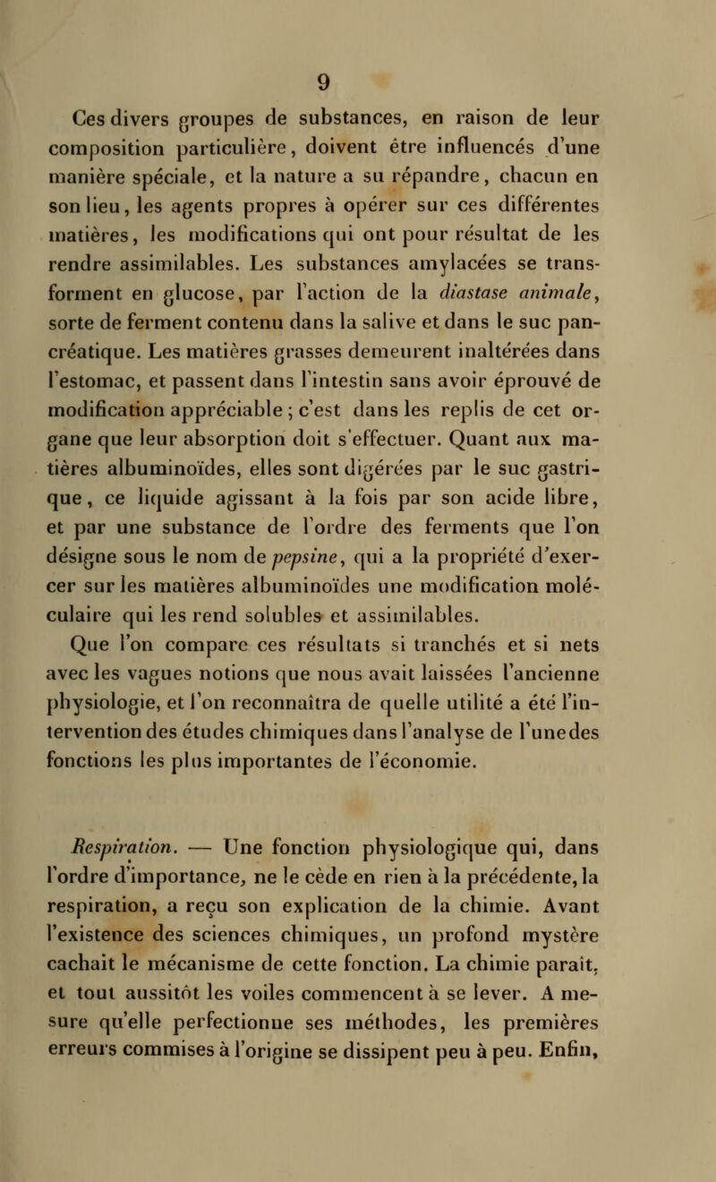 Ces divers groujDCS de substances, en raison de leur composition particulière, doivent être influencés d'une manière spéciale, et la nature a su répandre, chacun en son lieu, les agents propres à opérer sur ces différentes matières, les modifications qui ont pour résultat de les rendre assimilables. Les substances amylacées se trans- forment en glucose, par Faction de la diastase animale, sorte de ferment contenu dans la salive et dans le suc pan- créatique. Les matières grasses demeurent inaltérées dans l'estomac, et passent dans l'intestin sans avoir éprouvé de modification appréciable ; c'est dans les replis de cet or- gane que leur absorption doit s'effectuer. Quant aux ma- tières albuminoïdes, elles sont digérées par le suc gastri- que, ce liquide agissant à la fois par son acide libre, et par une substance de Tordre des ferments que l'on désigne sous le nom de pepsine, qui a la propriété d'exer- cer sur les matières albuminoïdes une modification molé- culaire qui les rend solubles et assimilables. Que l'on compare ces résultats si tranchés et si nets avec les vagues notions que nous avait laissées l'ancienne physiologie, et l'on reconnaîtra de quelle utilité a été l'in- tervention des études chimiques dans l'analyse de l'unedes fonctions les plus importantes de l'économie. Respiration. — Une fonction physiologique qui, dans l'ordre d'importance, ne le cède en rien à la précédente, la respiration, a reçu son explication de la chimie. Avant l'existence des sciences chimiques, un profond mystère cachait le mécanisme de cette fonction. La chimie paraît, et tout aussitôt les voiles commencent à se lever. A me- sure qu'elle perfectionne ses méthodes, les premières erreurs commises à l'origine se dissipent peu à peu. Enfin,