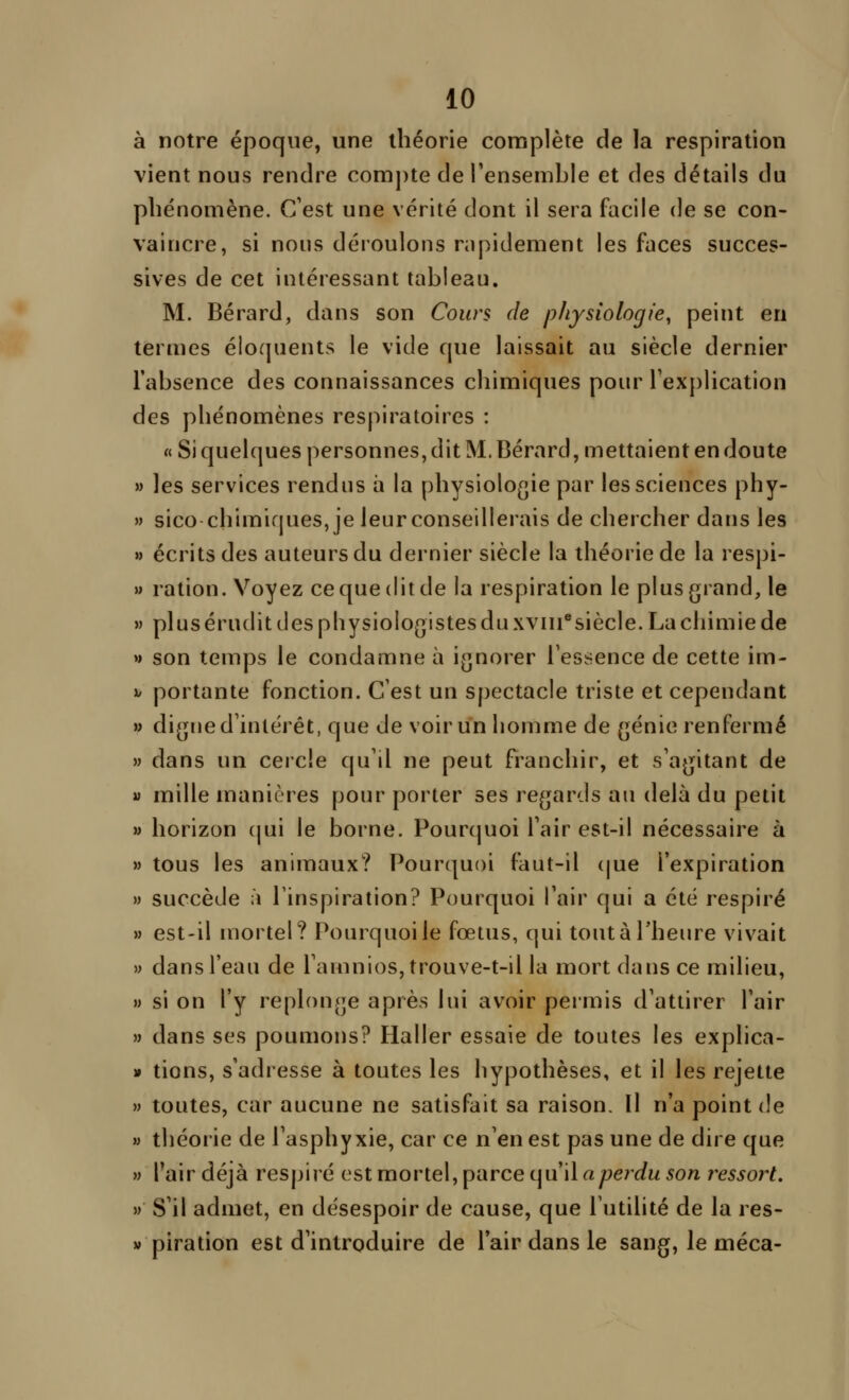 à notre époque, une théorie complète de la respiration vient nous rendre com])te de rensemble et des détails du phénomène. C'est une vérité dont il sera facile de se con- vaincre, si nous déroulons nipidement les faces succes- sives de cet intéressant tableau. M. Bérard, dans son Cours de physiologie, peint en termes éloquents le vide que laissait au siècle dernier l'absence des connaissances chimiques pour l'explication des phénomènes respiratoires : « Si quelques personnes, dit M. Bérard, mettaient en doute M les services rendus a la physiologie par les sciences phy- » sico chimiques, je leur conseillerais de chercher dans les » écrits des auteurs du dernier siècle la théorie de la respi- » ration. Voyez ce que dit de la respiration le plus grand, le » plus érudit des physiologistes du xviii*siècle. La chimie de » son temps le condamne à ignorer Fessence de cette im- h portante fonction. C'est un spectacle triste et cependant w digue d'intérêt, que de voir un homme de génie renfermé » dans un cercle qu'il ne peut franchir, et s'agitant de M mille manières pour porter ses regards au delà du petit » horizon cjui le borne. Pourquoi l'air est-il nécessaire à » tous les animaux? Pourquoi faut-il (jue l'expiration » succède à l'inspiration? Pourquoi l'air qui a été respiré » est-il mortel? Pourquoi le fœtus, qui tout à l'heure vivait » dans l'eau de l'amnioSjtrouve-t-il la mort dans ce milieu, » si on l'y replonge après lui avoir permis d'attirer l'air » dans ses poumons? Haller essaie de toutes les explica- » tions, s'adresse à toutes les hypothèses, et il les rejette » toutes, car aucune ne satisfait sa raison. Il n'a point de » théorie de l'asphyxie, car ce n'en est pas une de dire que M l'air déjà respiré est mortel, parce qu'il rty9e?^(/w5on ressort, » S'il admet, en désespoir de cause, que l'utilité de la res- » piration est d'introduire de l'air dans le sang, le méca-