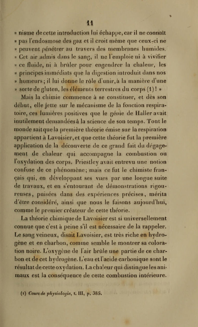 » nisnie de cette introduction lui échappe, car il ne connaît » pas l'endosmose des (jaz et il croit même que ceux-ci ne » peuvent [)énétier au travers des membranes humides. » Cet air admis dans le sang, il ne Temploie ni à vivifier  ce fluide, ni à brûler pour engendrer la chaleur, les » principes immédiats que la digestion introduit dans nos » humeurs; il lui donne le rôle d'unir,à la manière d'une » sorte de gluten, les éléments terrestres du corps (1) ! » Mais la chimie commence à se constituer, et dès son début, elle jette sur le mécanisme de la fonction respira- toire, ces iumièies positives que le génie de Haller avait inutilement demandéesà la science de son temps. Tout le monde saitquela première théorie émise sur la respiration appartient à Lavoisier,et que cette théorie fut la première application de la découverte de ce grand fait du dégage- ment de chaleur qui accompagne la combustion ou Toxydation des corps. Priestley avait entrevu une notion confuse de ce j)hénomène; mais ce fut le chimiste fran- çais qui, en développant ses vues par une longue suite de travaux, et en s'entourant de démonstrations rigou- reuses, puisées dans des expériences précises, mérita d'être considéré, ainsi que nous le faisons aujourd'hui, comme le prenner créateur de cette théorie. La théorie chimiquede Lavoisierest si universellement connue que c'est à peine s'il est nécessaire de la rappeler. Le sang veineux, disait Lavoisier, est très riche en hydro- gène et en charbon, comme semble le montrer sa colora- tion noire. L'oxygène de 1 air brûle une partie de ce char- bon et de cet hydrogène. L'eau et l'acide carbonique sont le résultat de cette oxydation. La chaleur qui distingue les ani- maux est la conséquence de celte combustion intérieure. (i) Cours de physiologie^ t. 111, p. 385.