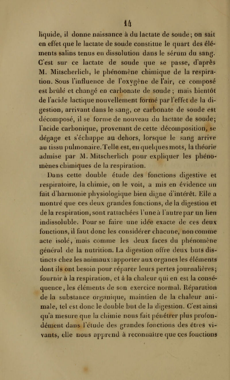 liquide, il donne naissance à du lactate de soude; on sait en effet cjue le lactate de soude constitue le quart des élé- ments salins tenus en dissolution dans le sérum du sang. C'est sur ce lactate de soude (jue se passe, d'après M. Mitscherlicb) le phénomène chimique de la respira- tion. Sous l'influence de l'oxygène de Tair, ce composé est brûlé et changé en carbonate de soude ; mais bientôt de l'acide lactique nouvellement formé par l'effet de la di- gestion, arrivant dans le sang, ce carbonate de soude est décomposé, il se forme de nouveau du lactate de soude; l'acide carbonique, provenant de cette décomposition, se dégage et s'échappe au dehors, lorsque le sang arrive au tissu pulmonaire. Telle est, en(|uelcjuesmots, la théorie admise par M. Mitscherlich pour expliquer les phéno- mènes chimiques de la respiration. Dans cette double étude des fonctions digestive et respiratoire, la chimie, on le voit, a mis en évidence un fait d'harmonie physiologique bien digne d'intérêt. Elle a montré que ces deux grandes fondions, delà digestion et de la respiration, sont rattachées l'une à l'autre par Un lien indissoluble. Pour se faire une idée exacte de ces deux fonctions, il faut donc les considérer chacune, non comme acte isolé, mais comme les deux faces du phénomène général de la nutrition. La digestion offre deux buts dis- tincts chez les animaux : apporter aux organes les éléments dont ils ont besoin pour réparer leurs pertes journalières; fournir à la respiration, et à la chaleur qui en est la consé- quence , les cléments de son exercice normal. Réparation de la substance organi(|ue, maintien de la chaleur ani- male, tel est donc le double but de la digestion. C est ainsi qu'a mesure que la chimie nous fait pénétrer plus profon- dément dans l'ctuue des grandes fonctions des êtres vi- vants, elle nous apprend à reconnaître que ces fonctions