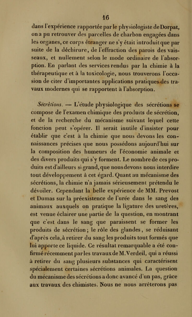 dans Texpérience rapportée par le physiologiste deDorpat, on a pu retrouver des parcelles de charbon enjjagées dans les organes, ce corps étranger ne s'y était introduit que par suite de la déchirure, de Teffraction des parois des vais- seaux, et nullement selon le mode ordinaire de Tabsor- ption. En parlant des services rendus par la chimie à la thérapeutique et à la toxicologie, nous trouverons Tocca- sion de citer d'importantes applications pratiques.des tra- vaux modernes qui se rapportent à l'absorption. Sécrétions. — L'étude physiologique des sécrétions se compose de l'examen chimique des produits de sécrétion, ei de la recherche du mécanisme suivant lequel cette fonction peut s'opérer. Il serait inutile d'insister pour établir que c'est à la chimie que nous devons les con- naissances précises que nous possédons aujourd hui sur la composition des humeurs de l'économie animale et des divers produits qui s'y forment. Le nombre de ces pro- duits est d'ailleurs si grand, que nous devons nous interdire tout développement à cet égard. Quant au mécanisme des sécrétions, la chimie n'a jamais sérieusement prétendu le dévoiler. Cependant la belle expérience de MM. Prévost et Dumas sur la préexistence de l'urée dans le sang des animaux auxquels on pratique la ligature des uretères, est venue éclairer une partie de la question, en montrant que c'est dans le sang que paraissent se former les produits de sécrétion ; le rôle des glandes, se réduisant d'après cela,à retirer du sang les produits tout formés que lui apporte ce liquide. Ce résultat remarquable a été con- firmé récemment parles travaux de M. Verdeil, qui a réussi à retirer du sang plusieurs substances qui caractérisent spécialement certaines sécrétions animales. La question du mécanisme des sécrétions a donc avancé d'un pas, grâce aux travaux des chimistes. Nous ne nous arrêterons pas