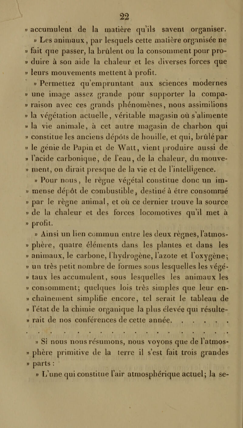 » accumulent de la matière qu'ils savent organiser. » Les aninmux, par lesquels cette matière organisée ne » fait que passer, la brûlent ou la consomment pour pro- » duire à son aide la chaleur et les diverses forces que » leurs mouvements mettent à profit. » Permettez qu'empruntant aux sciences modernes » une image assez grande pour supporter la compa- » raison avec ces grands phénomènes, nous assimilions » la végétation actuelle, véritable magasin où s'alimente » la vie animale, à cet autre magasin de charbon qui » constitue les anciens dépôts de houille, et qui, brûlé par » le génie de Papin et de Watt, vient produire aussi de » l'acide carbonique, de l'eau, de la chaleur, du mouve- » ment, on dirait presque de la vie et de l'intelligence. » Pour nous, le règne végétal coustitue donc un im- » mense dé[)ôt de combustible, destiné à être consommé » par le règne animal, et où ce dernier trouve la source M de la chaleur et des forces locomotives qu'il met à » profit. » Ainsi un lien commun entre les deux règnes, l'atmos- » phère, quatre éléments dans les plantes et dans les M animaux, le carbone, Ihydrogène, l'azote et l'oxygène; » un très petit nombre de formes sous lesquelles les végé- » taux les accumulent, sous lesquelles les animaux les » consomment; quelques lois très simples que leur en- M chaînement simplifie encore, tel serait le tableau de » l'état de la chimie organique la plus élevée qui résulte- » rait de nos conférences de cette année » Si nous nous résumons, nous voyons que de l'atmos- » phère primitive de la terre il s'est fait trois grandes » parts : » L'une qui constitue l'air atmosphérique actuel; la se-