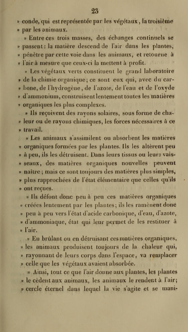 33 » conde, qui est représentée par les vé{jétaux, la troisième » par les animaux. » Entre ces trois masses, des échanges continuels se » passent : la matière descend de l'air dans les plantes, » pénètre par cette voie dans les animaux, et retourne à » Taira mesure que ceux-ci la mettent à profit. » Les végétaux verts constituent le grand laboratoire » de la chimie organique; ce sont eux qui, avec du car- » hone, de Thydrogène, de Tazoïe, de Teau et de Toxyde » d'ammonium, construisent lentement toutes les matières » organiques les plus complexes. » Ils reçoivent des rayons solaires, sous forme de cha- » leur ou de rayons chimiques, les forces nécessaires à ce » travail. w Les animaux s'assimilent ou absorbent les matières M organiques formées par les plantes. Ils les altèrent peu M à peu, ils les détruisent. Dans leurs tissus ou leurs vais- M seaux, des matières organiques nouvelles peuvent M naître ; mais ce sont toujours des matières plus simples, » plus rapprochées de Tétat élémentaire que celles qu'ils » ont reçues. » Ils défont donc peu à peu ces matières organiques » créées lentement par les plantes; ils les ramènent donc » peu à peu vers l'état d'acide carbonique, d'eau, d'azote, u d'ammoniaque, état qui leur permet de les restituer à » l'air. V En brûlant ou en détruisant ces matières organiques, » les animaux produisent toujours de la chaleur qui, » rayonnant de leurs corps dans l'espace, va remplacer » celle que les végétaux avaient absorbée. V Ainsi, tout ce que l'air donne aux plantes, les plantes » le cèdent aux animaux, les animaux le rendent à l'air; » cercle éternel dans lequel la vie s'agite et se mani-