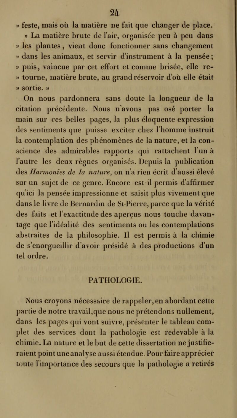 M feste, mais où la matière ne fait que changer de place. » La matière brute de l'air, organisée peu à peu dans » les plantes, vient donc fonctionner sans changement » dans les animaux, et servir d'instrument à la pensée ; » puis, vaincue par cet effort et comme brisée, elle re- >» tourne, matière brute, au grand réservoir d'où elle était w sortie. » On nous pardonnera sans doute la longueur de la citation précédente. Nous n'avons pas osé porter la main sur ces belles pages, la plus éloquente expression des sentiments que puisse exciter chez l'homme instruit la contemplation des phénomènes de la nature, et la con- science des admirables rapports qui rattachent l'un à l'autre les deux règnes organisés. Depuis la publication des Harmonies de la nature, on n'a rien écrit d'aussi élevé sur un sujet de ce genre. Encore est-il permis d'affirmer qu'ici la pensée impressionne et saisit plus vivement que dans le livre de Bernardin de St-Pierre, parce que la vérité des faits et l'exactitude des aperçus nous touche davan- tage que l'idéalité des sentiments ou les contemplations abstraites de la philosophie. Il est permis à la chimie de s'enorgueillir d'avoir présidé à des productions d'un tel ordre. PATHOLOGIE. Nous croyons nécessaire de rappeler, en abordant cette partie de notre travail,que nous ne prétendons nullement, dans les pages qui vont suivre, présenter le tableau com- plet des services dont la pathologie est redevable à la cbimie. La nature et le but de cette dissertation ne justifie- raient point uneanalyse aussi étendue. Pour faire apprécier toute l'importance des secours que la pathologie a retirés