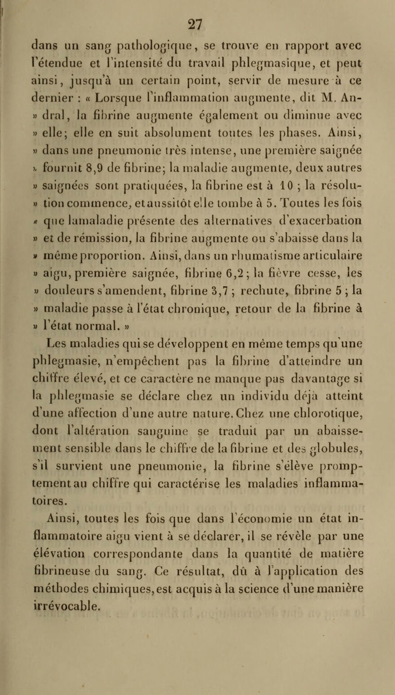 dans un sang pathologique, se trouve en rapport avec l'étendue et Tinlensité du travail phlegmasique, et peut ainsi, jusqu'à un certain point, servir de mesure à ce dernier : « Lorsque rinflammation augmente, dit M, An- M dral, la fibrine augmente également ou diminue avec » elle; elle en suit absolument toutes les phases. Ainsi, M dans une pneumonie très intense, une première saignée )' fournit 8,9 de fibrine; la maladie augmente, deux autres M saignées sont pratiquées, la fibrine est à 10 ; la résolu- » tien commence, etaussitôt elle tombe à 5. Toutes les fois * que lamaladie présente des alternatives d'exacerbation » et de rémission, la fibrine augmente ou s'abaisse dans la » même proportion. Ainsi, dans un rhumatisme articulaire » aigu, première saignée, fibrine 6,2; la fièvre cesse, les » douleurs s'amendent, fibrine 3,7 ; rechute, fibrine 5 ; la » maladie passe à l'état chronique, retour de la fibrine à » l'état normal. » Les maladies qui se développent en même temps qu une phlegmasie, n'empêchent pas la fibrine d'atteindre un chiffre élevé, et ce caractère ne manque pas davantage si la phlegmasie se déclare chez un individu déjà atteint d'une affection d'une autre nature. Chez une chlorotique, dont l'altération sanguine se traduit par un abaisse- ment sensible dans le chiffre de la fibrine et des globules, s'il survient une pneumonie, la fibrine s'élève promp- tementau chiffre qui caractérise les maladies inflamma- toires. Ainsi, toutes les fois que dans l'économie un état in- flammatoire aigu vient à se déclarer, il se révèle par une élévation correspondante dans la quantité de matière fibrineuse du sang. Ce résultat, dû à 1 application des méthodes chimiques, est acquis à la science d'une manière irrévocable.