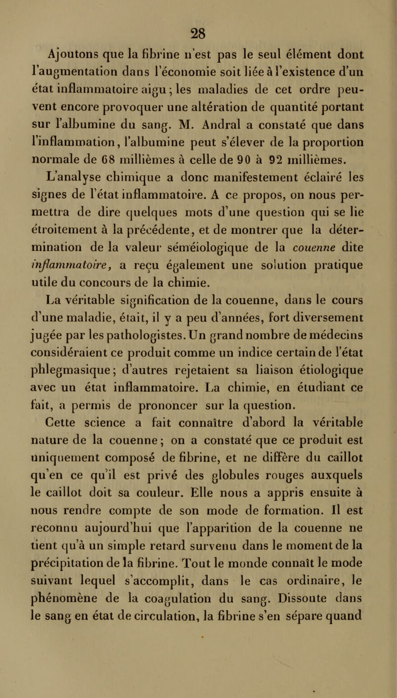 Ajoutons que la fibrine n'est pas le seul élément dont laugmentation dans Féconomie soit liée à l'existence d'un état inflammatoire aigu ; les maladies de cet ordre peu- vent encore provoquer une altération de quantité portant sur l'albumine du sang. M. Andral a constaté que dans l'inflammation, l'albumine peut s'élever de la proportion normale de 68 millièmes à celle de 90 à 92 millièmes. L'analyse chimique a donc manifestement éclairé les signes de Tétat inflammatoire. A ce propos, on nous per- mettra de dire quelques mots d'une question qui se lie étroitement à la précédente, et de montrer que la déter- mination de la valeur séméiologique de la couenne dite inflammatoiref a reçu également une solution pratique utile du concours de la chimie. La véritable signification de la couenne, dans le cours d'une maladie, était, il y a peu d'années, fort diversement jugée par lespathologistes.Un grand nombre de médecins considéraient ce produit comme un indice certain de l'état phlegmasique; d'autres rejetaient sa liaison étiologique avec un état inflammatoire. La chimie, en étudiant ce fait, a permis de prononcer sur la question. Cette science a fait connaître d'abord la véritable nature de la couenne; on a constaté que ce produit est uniquement composé de fibrine, et ne diffère du caillot qu'en ce qu'il est privé des globules rouges auxquels le caillot doit sa couleur. Elle nous a appris ensuite à nous rendre compte de son mode de formation. Il est reconnu aujourd'hui que l'apparition de la couenne ne lient qu'à un simple retard survenu dans le moment de la précipitation de la fibrine. Tout le monde connaît le mode suivant lequel s'accomplit, dans le cas ordinaire, le phénomène de la coagulation du sang. Dissoute dans le sang en état de circulation, la fibrine s'en sépare quand