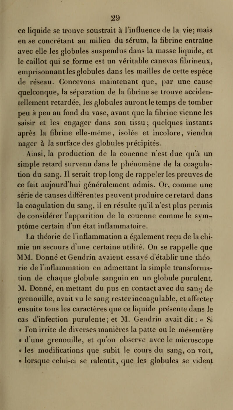 ce liquide se trouve soustrait à Tinfluence de la vie; mais en se concrétant au milieu du sérum, la fibrine entraîne avec elle les globules suspendus dans la masse liquide, et le caillot qui se forme est un véritable canevas fibrineux, emprisonnant les globules dans les mailles de cette espèce de réseau. Concevons maintenant que, par une cause quelconque, la séparation de la fibrine se trouve acciden- tellement retardée, les globules auront le temps de tomber peu à peu au fond du vase, avant que la fibrine vienne les saisir et les engager dans son tissu ; quelques instants après la fibrine elle-même, isolée et incolore, viendra nager à la surface des globules précipités. Ainsi, la production de la couenne n'est due qu'à un simple retard survenu dans le phénomène de la coagula- tion du sang. Il serait trop long de rappeler les preuves de ce fait aujourd'hui généralement admis. Or, comme une série de causes différentes peuvent produire ce retard dans la coagulation du sang, il en résulte qu'il n'est plus permis de considérer l'apparition de la couenne comme le sym- ptôme certain d'un état inflammatoire. La théorie de l'inflammation a également reçu de la chi- mie un secours d'une certaine utilité. On se rappelle que MM. Donné etGendrin avaient essayé d'établir une théo rie de l'inflammation en admettant la simple transforma- tion de chaque globule sanguin en un globule purulent. M. Donné, en mettant du pus en contact avec du sang de grenouille, avait vu le sang rester incoagulable, et affecter ensuite tous les caractères que ce liquide présente dans le cas d'infection purulente; et M. Gendrin avait dit : «« Si ») l'on irrite de diverses manières la patte ou le mésentère » d'une grenouille, et qu'on observe avec le microscope » les modifications que subit le cours du sang, on voit, » lorsque celui-ci se ralentit, que les globules se vident