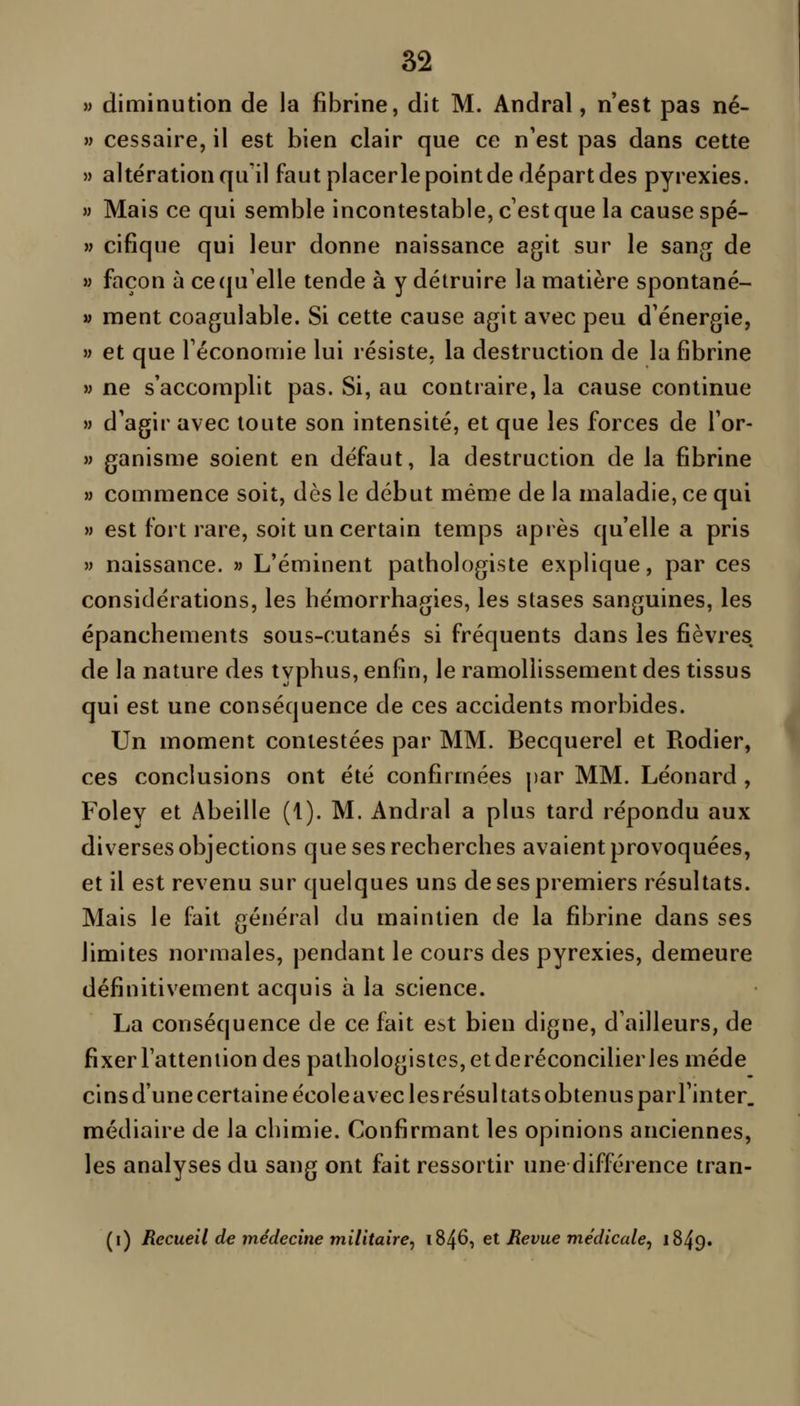 » diminution de la fibrine, dit M. Andral, n'est pas né- » cessaire, il est bien clair que ce n'est pas dans cette M altération qu'il faut placerle point de départ des pyrexies. » Mais ce qui semble incontestable, c'est que la cause spé- » cifique qui leur donne naissance agit sur le san.Qf de » façon à ce qu'elle tende à y détruire la matière spontané- » ment coagulable. Si cette cause agit avec peu d'énergie, » et que l'économie lui résiste, la destruction de la fibrine » ne s'accomplit pas. Si, au contraire, la cause continue » d'agir avec toute son intensité, et que les forces de Tor- » ganisme soient en défaut, la destruction de la fibrine » commence soit, dès le début même de la maladie, ce qui » est fort rare, soit un certain temps après qu'elle a pris » naissance. « L'éminent pathologiste explique, par ces considérations, les hémorrhagies, les stases sanguines, les épanchements sous-cutanés si fréquents dans les fièvres de la nature des typhus, enfin, le ramollissement des tissus qui est une conséquence de ces accidents morbides. Un moment contestées par MM. Becquerel et Rodier, ces conclusions ont été confirmées par MM. Léonard , Foley et Abeille (1). M. Andral a plus tard répondu aux diverses objections que ses recherches avaient provoquées, et il est revenu sur quelques uns de ses premiers résultats. Mais le fait général du maintien de la fibrine dans ses limites normales, pendant le cours des pyrexies, demeure définitivement acquis à la science. La conséquence de ce fait est bien digne, d'ailleurs, de fixer l'attention des pathologistes,etderéconcilierlesméde cins d'une certaine école avec les résultats obtenus parTinter, médiaire de la chimie. Confirmant les opinions anciennes, les analyses du sang ont fait ressortir une différence tran- (i) Recueil de médecine militaire, \%^Ç>^ el Revue médicale^ 1849. I