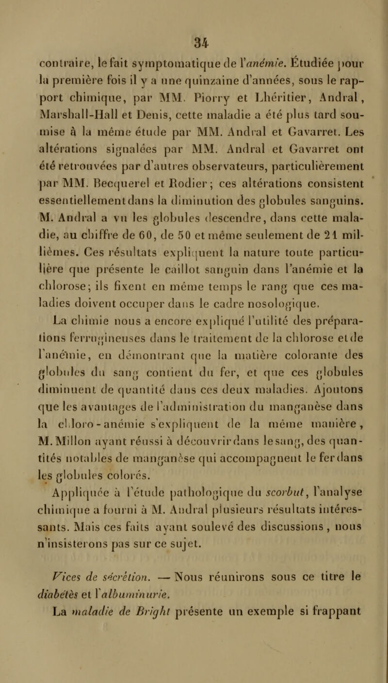 contraire, le fait symptomatique de Yanémie. Étudiée ])our la première fois il y a une quinzaine d'années, sous le rap- port chimique, par MM. Piorry et Lhéritier, Andral, Marshall-Hall et Denis, cette maladie a été plus tard sou- mise à la mémo étude par MM. Andral et Gavarret. Les altérations signalées par MM. Andral et Gavarret ont été retrouvées par d'auties observateurs, particulièrement par MM. Bec{|uerei etRodier; ces altérations consistent essentiellement dans la diminution des globules sanguins. M. Andral a vu les globules descendre, dans cette mala- die, au chiffre de 60, de 50 et même seulement de 21 mil- lièmes. Ces l'ésultats explitjuent la nature toute particu- lière que présente le caillot sanguin dans l'anémie et la chlorose; ils fixent en même temps le rang que ces ma- ladies doivent occuper dans le cadre nosologique. La cliimie nous a encore expliqué Futilité des prépara- lions ferrugineuses dans le traitcuient de la chlorose et de Tanéuiie, en démontrant que la matière colorante des globules du sang contient du fer, et que ces globules dimitHient de quantité dans ces deux maladies. Ajoutons que les avantages de radmiuistration du manganèse dans la eldoro-anémie s'expliquent de la même manière, M.Millon ayant réussi à découvrirdans lesang, des quan- tités notables de manganèse qui accompagnent le fer dans les globules colorés. Applicjuoe à Tétude pathologique du scorbut, l'analyse chimique a fourni à M. Andral plusieurs résultats intéres- sants. Mais ces faits ayant soulevé des discussions , nous n'insisterons pas sur ce sujet. f^ices de s^'crétion. — Nous réunirons sous ce titre le diabètes et Y albuminurie. La maladie de Bright présente un exemple si frappant