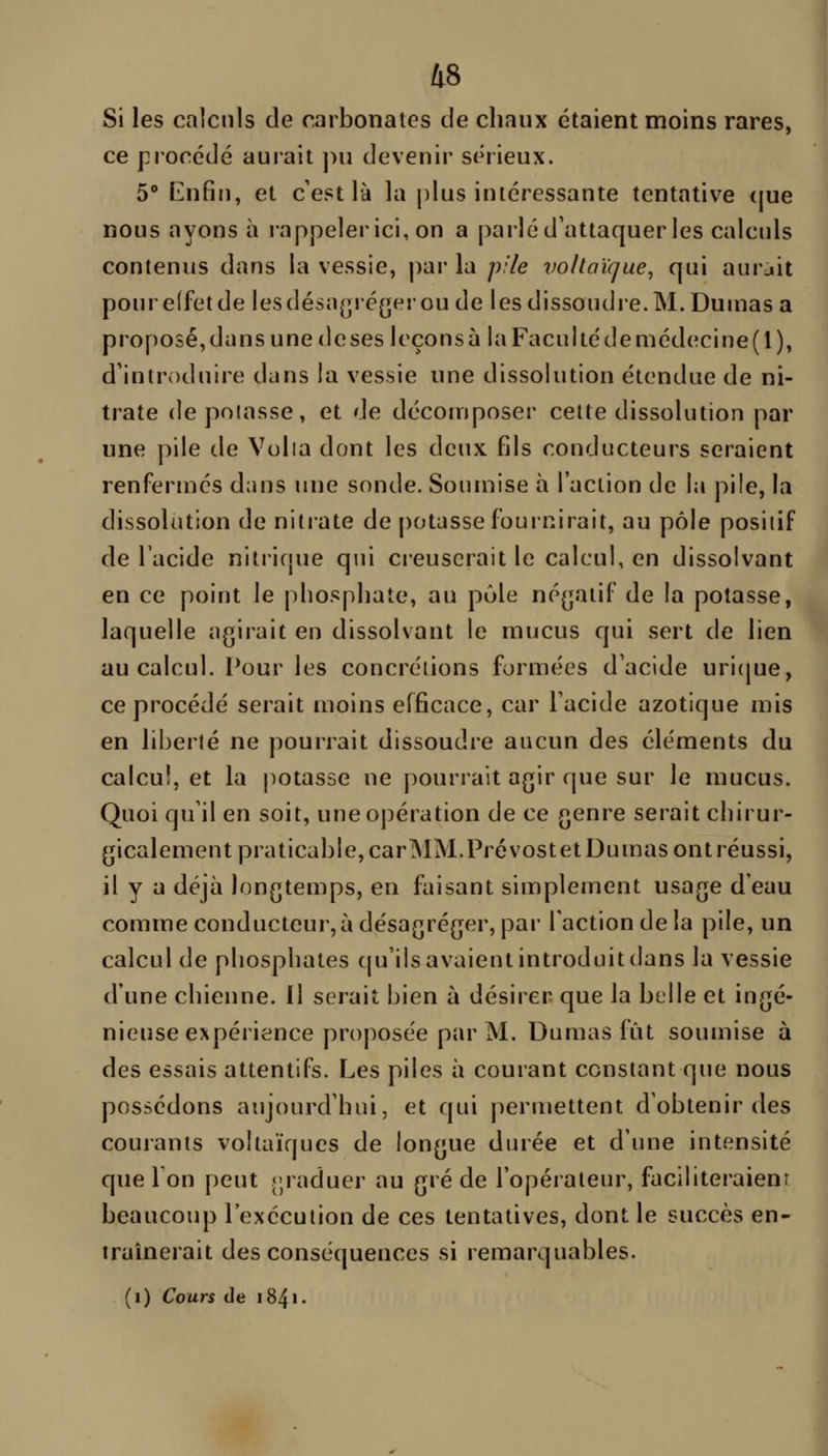 Si les calculs de carbonates de chaux étaient moins rares, ce procédé aurait pu devenir sérieux. 5° Enfin, et c'est là la j)lus intéressante tentative (|ue nous ayons à rappeler ici, on a parlé d'attaquer les calculs contenus dans la vessie, par la p'ie vo/laïque, qui aurait poure(fetde lesdésn(j>é[jerou de les dissoudre. M. Dumas a proposé,dans une doses leçons à laFacuItédemédecine(l), d'introduire dans la vessie une dissolution étendue de ni- trate depoiasse, et de décomposer cette dissolution par une pile de Voila dont les deux fils conducteurs seraient renfermés dans une sonde. Soiunise à l'action de la pile, la dissolution de nitrate de potasse fournirait, au pôle positif de l'acide nitrique qui creuserait le calcul, en dissolvant en ce point le phosphate, au pôle né(jatif de la potasse, laquelle agirait en dissolvant le mucus qui sert de lien au calcul. Pour les concrétions formées d'acide uricjue, ce procédé serait moins efficace, car l'acide azotique mis en liberté ne pourrait dissoudre aucun des éléments du calcul, et la jiotasse ne pourrait agir que sur le mucus. Quoi qu'il en soit, une opération de ce genre serait chirur- gicalement praticable, carMM.Prévostet Dumas ont réussi, il y a déjà longtemps, en faisant simplement usage d'eau comme conducteur, à désagréger, par l'action de la pile, un calcul de phosphates cpi'ils avaient introduit dans la vessie d'une chienne. Il serait bien à désirer que la belle et ingé- nieuse expérience proposée par M. Dumas fût soumise à des essais attentifs. Les piles à courant constant que nous possédons aujourd'hui, et qui permettent d'obtenir des courants voltaïques de longue durée et d'une intensité que Ton peut rjraduer au gré de l'opérateur, faciliteraienr beaucoup l'exécution de ces tentatives, dont le succès en- traînerait des conséquences si remarquables. (i) Cours de 184».