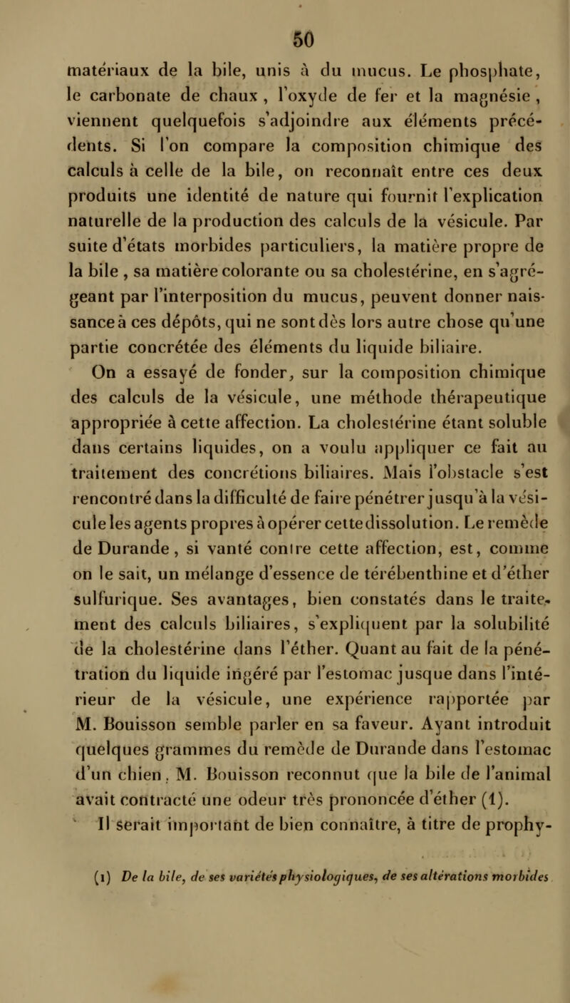 matériaux de la bile, unis à du mucus. Le pbos|)hate, le carbonate de chaux , Toxyde de fer et la magnésie , viennent quelquefois s'adjoindre aux éléments précé- dents. Si l'on compare la composition chimique des calculs à celle de la bile, on reconnaît entre ces deux produits une identité de nature qui fournit l'explication naturelle de la production des calculs de la vésicule. Par suite d'états morbides particuliers, la matière propre de la bile , sa matière colorante ou sa cbolestérine, en s'agré- geant par l'interposition du mucus, peuvent donner nais- sance à ces dépôts, qui ne sont dès lors autre chose qu'une partie concrétée des éléments du liquide biliaire. On a essayé de fonder, sur la composition chimique des calculs de la vésicule, une méthode thérapeutique i appropriée à cette affection. La cbolestérine étant soluble fl dans certains liquides, on a voulu appliquer ce fait au > traitement des concrétions biliaires. Mais l'obstacle s'est rencontré dans la difficulté de faire pénétrer jusqu'à la vési- cule les agents propres à opérer cette dissolution. Le remède de Durande, si vanté contre cette affection, est, comme on le sait, un mélange d'essence de térébenthine et d'éther sulfurique. Ses avantages, bien constatés dans le traite, ment des calculs biliaires, s'expli(juent par la solubilité de la cbolestérine dans l'éther. Quant au fait de la péné- tration du liquide ingéré par l'estomac jusque dans l'inté- rieur de la vésicule, une expérience ra|)portée par M. Bouisson semble parler en sa faveur. Ayant introduit quelques grammes du remède de Durande dans l'estomac d'un chien. M. Bouisson reconnut cjue la bile de l'animal avait contracté une odeur très prononcée d'éther (1). Il serait imjîoifànt de bien connaître, à titre de prophy- (i) De la bile, de ses variétés physiologiques^ de ses altérations morbides