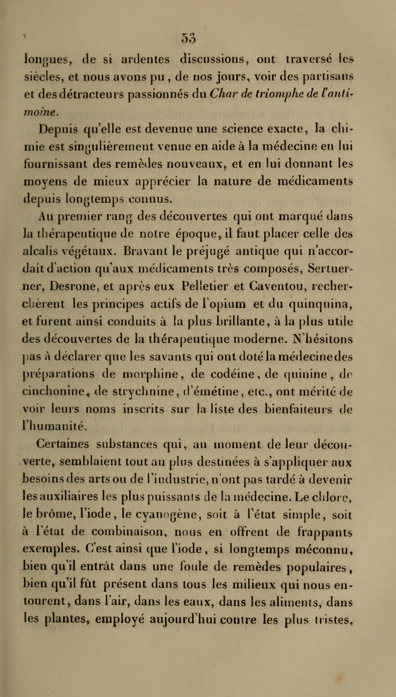 lonfjues, de si ardentes discussions, ont traversé les siècles, et nous avons pu , de nos jours, voir des partisans et des détracteurs passionnés du Char de triomphe de l'anti' moine. Depuis qu'elle est devenue une science exacte, la chi- mie est singulièrement venue en aide à la médecine en lui fournissant des remèdes nouveaux, et en lui donnant les moyens de mieux apprécier la nature de médicaments depuis longtemps connus. Au premier rang des découvertes qui ont marqué dans la thérapeutique de notre époque, il faut placer celle des alcalis végétaux. Bravant le préjugé antique qui n'accor- dait d'action qu'aux médicaments très composés, Sertuer- ner, Desrone, et après eux Pelletier et Caventou, rccher- clièrent les principes actifs de Topium et du quinquina, et furent ainsi conduits à la plus hrillante, à la plus utile des découvertes de la thérapeutique moderne. N'hésitons ])as à déclarer que les savants qui ont doté la médecine des préj)arations de morphine, de codéine, de quinine, de cinchonine, de strychnine, d'émétine, etc., ont mérité de voir leurs noms inscrits sur la liste des bienfaiteurs de l'humanité. Certaines substances qui, au moment de leur décou- verte, semblaient tout au plus destinées à s'appliquer aux besoins des arts ou de l'industrie, n'ont pas tardé à devenir les auxiliaires les plus puissants de la médecine. Le chlore, le brome, l'iode, le cyanogène, soit à l'état simple, soit à Téiat de combinaison, nous en offrent de frappants exemples. C'est ainsi que l'iode, si longtemps méconnu, bien qu'il entrât dans une foide de remèdes populaires, bien qu'il fût présent dans tous les milieux qui nous en- tourent, dans lair, dans les eaux, dans les aliments, dans les plantes, employé aujourd'hui contre les plus tristes,