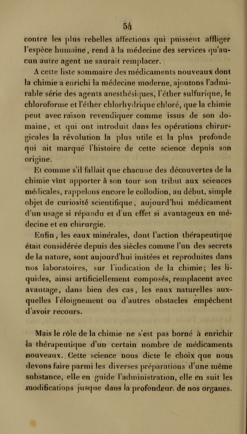 contre les plus rebelles att-ections qui puissent affli(jer l'espèce huujnine, rend à la médecine des services «]u'au- cun auire agent ne saurait remplacer. A celte liste sommaire des médicaments nouveaux dont la chimie a enrichi la médecine moderne, ajoutons Tadmi- rable série des agents anesthésivjues, Téther sulfuri(pie, le chloroforme et l'éiher chlorhydrique chloré, que la chimie peut avec raison revendiquer comme issus de son do- maine, et qui ont introduit dans les opérations chirur- gicales la révolution la plus utile et la plus profonde qui ait marqué Thistoire de cette science depuis son origine. Et comme s'il fallait que chacune des découvertes de la chimie vînt apporter à son tour son tribut aux sciences métiicales, rappelons encore le collodion, au début, simple objet de curiosité scientifique, aujourd'hui médicament d'un usage si répaîidu et d un effet si avantageux en mé- decine et en chirurgie. Enfin, les eaux minérales, dont l'action thérapeutique était considérée depuis des siècles comme l'un des secrets de la nature, sont aujourd'hui imitées et reproduites dans nos laboratoires, sur l'indication de la chimie; les li- quides, ainsi artificiellement composés, remplacent avec avantage, dans bien des cas, les eaux naturelles aux- quelles 1 éloignement ou d'autres obstacles empêchent d'avoir recours. Mais le rôle de la chimie ne s'est pas borné à enrichir la thérapeutique d'un certain nombre de médicaments nouveaux. Cette science nous dicte le choix que nous devons faire parmi les diverses préparations d'une même substance, elle en guide l'administration, elle en suit les modifications jusque dans la profondeur^ de nos organes.