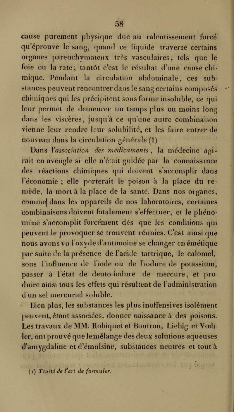 cause purement pliysique due au ralentissement forcé qu'éprouve le sang, quand ce liquide traverse certains organes parenchymaienx très vasculaires, tels que le foie ou la rate; tantôt c'est le résultat d'une cause chi- mi(jue. Pendant la circulation abdominale, ces sub- stances peuvent rencontrer dans le sang certains composés cbimiques qui les précif)iient sous forme insoluble, ce qui leur permet de demeurer un temps plus ou moins long dans les viscères, jusqu'à ce qu'une autre combinaison vienne leur rendre leur solubilité, et les faire entrer de nouveau dans la circulation générale (1) Dans Xassoctntîon des médicaments, la médecine agi- rait en aveugle si elle n'é:ait guidée par la connaissance des réactions chimi(|ues qui doivent s'accomplir dans l'économie ; elle porterait le poison à la place du re- mède, la mort à la place de la santé. Dans nos organes, eomme| dans les appareils de nos laboratoires, certaines combinaisons doivent fatalement s'effectuer, et le phéno- mène s'accomplit forcément dès que les conditions qui peuvent le provoquer se trouvent réunies. C'est ainsi que nous avons vu l'oxyde d'antimoine se changer enémétique par suite de la présence de l'acide tartrique, le calomel, sous l'influence de l'iode ou de l'iodure de potassium, passer à l'état de deuto-iodure de mercure, et pro- duire ainsi tous les effets qui résultent de l'administration d'un sel mercuriel soluble. Bien plus, les substances les plus inoffensives isolément peuvent, étant associées, donner naissance à des poisons. Les travaux de MM. Robiquet et Boutron, Liebig et Vœh- 1er, ont prouvé que lemélange des deux solutions aqueuses d'amygdaline et d'émulsine, substances neutres et tout à ( i) Traité de l art de formuler.