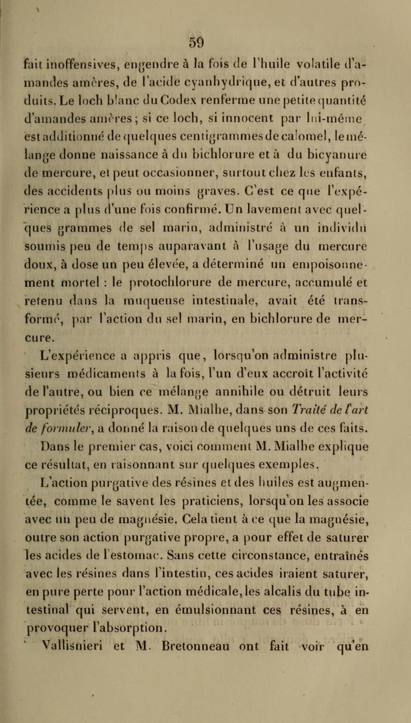 fait inoffensives, en(![endre à la fois de l'huile volatile tl'a- inandes amères, de Tacide cyanliydrique, et d'autres pro- duits. Le loch b!anc du Codex renferme une petite quantité d'amandes amores; si ce loch, si innocent par lui-même est additionné de(|uelques centi(j[rammesdecalomel, lemé- lan^^e donne naissance à du bichlorure et à du bicyanure de mercure, el peut occasionner, surtout chez les enfants, des accidents phis ou moins graves. C'est ce qiie l'expé- rience a plus d'une fois confirmé. Un lavement avec quel- ques grammes de sel marin, administré à un individu souujis peu de temps auparavant à l'usage du mercure doux, à dose un peu élevée, a déterminé un empoisoime- ment mortel : le protochlorure de mercure, accumulé et retenu dans la muqueuse intestinale, avait été trans- formé, par l'action du sel marin, en bichlorure de mer- cure. L'expérience a appris que, lorsqu'on administre plu- sieurs médicaments à la fois, l'un d'eux accroît l'activité de l'autre, ou bien ce mélange annihile ou détruit leurs propriétés réciproques. M. Mialhe, dans son Traité de fart de formuler^ a donné la raison de quelques uns de ces faits. Dans le premier cas, voici comment M. Mialhe explique ce résultat, en raisonnant sur quelques exemples. L'action purgative des résines et des huiles est augmen- tée, comme le savent les praticiens, lorsqu'on les associe avec un peu de magnésie. Cela tient à ce que la magnésie, outre son action purgative propre, a pour effet de satuî^er les acides de lestomac. Sans cette ciiconstance, entraînés avec les résines dans l'intestin, ces acides iraient saturer, en pure perte pour l'action médicale, les alcalis du tube in- testinal qui servent, en émulslonnant ces résines, à en provoquer l'absorption. Vallisnieri et M. Bretonneau ont fait voir qu'en