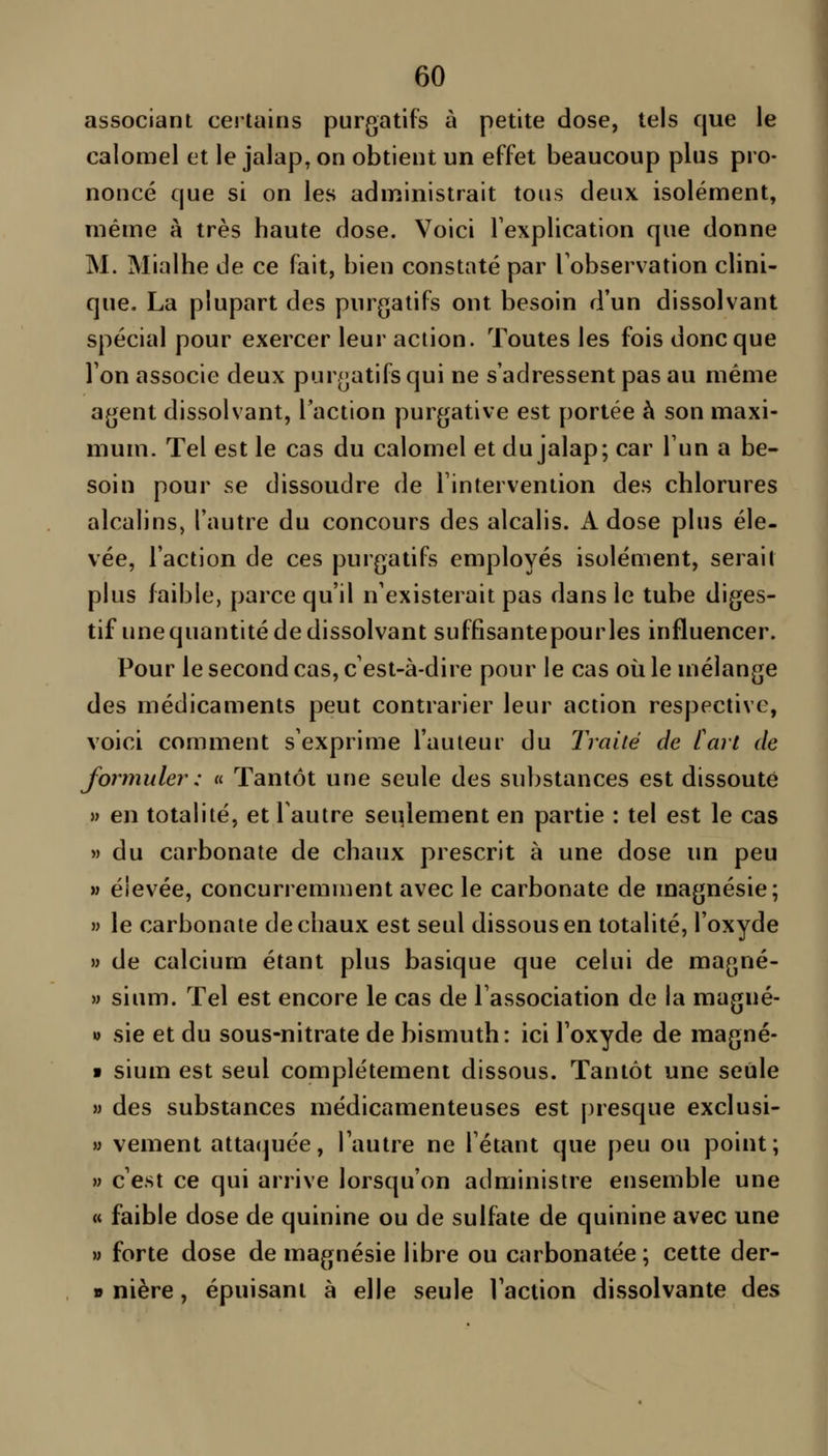 associant certains purgatifs à petite dose, tels que le calomel et le jalap, on obtient un effet beaucoup plus pro- noncé que si on les administrait tous deux isolément, même à très haute dose. Voici l'explication que donne M. Mialhe de ce fait, bien constaté par Tobservation clini- que. La plupart des purgatifs ont besoin d'un dissolvant spécial pour exercer leur action. Toutes les fois donc que Ton associe deux purgatifs qui ne s'adressent pas au même agent dissolvant, l'action purgative est portée à son maxi- mum. Tel est le cas du calomel et du jalap; car Tun a be- soin pour se dissoudre de Tintervention des chlorures alcalins, l'autre du concours des alcalis. i\. dose plus éle- vée, l'action de ces purgatifs employés isolément, serait plus faible, parce qu'il n'existerait pas dans le tube diges- tif une quantité de dissolvant suffisantepourles influencer. Pour le second cas, c'est-à-dire pour le cas où le mélange des médicaments peut contrarier leur action respective, voici comment s'exprime l'auteur du Traité de [art de formuler : « Tantôt une seule des substances est dissoute » en totalité, et l'autre seiilement en partie : tel est le cas » du carbonate de chaux prescrit à une dose un peu M élevée, concurremment avec le carbonate de magnésie; » le carbonate de chaux est seul dissous en totalité, l'oxyde » de calcium étant plus basique que celui de magné- » sium. Tel est encore le cas de l'association de la magné- w sie et du sous-nitrate de bismuth: ici l'oxyde de magné- ■ sium est seul complètement dissous. Tantôt une seule M des substances médicamenteuses est presque exclusi- » vement attaquée, l'autre ne l'étant que peu ou point; » c'est ce qui arrive lorsqu'on administre ensemble une « faible dose de quinine ou de sulfate de quinine avec une » forte dose de magnésie libre ou carbonatée ; cette der- » nière, épuisant à elle seule l'action dissolvante des