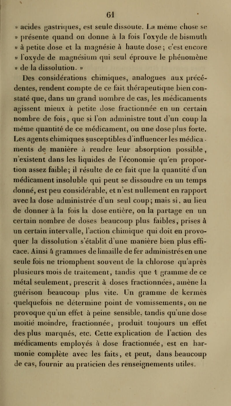 » acides ^aslriiiiies, est seule dissoute. L». uiéine chose se » présente quand on donne à la fois Toxyde de bismuth » à petite dose et la magnésie à haute dose; c'est encore » 1 oxyde de magnésium qui seul éprouve le phénomène » de la dissolution. » Des considérations chimiques, analogues aux précé- dentes, rendent compte de ce fait thérapeutique bien con- staté que, dans un grand nombre de cas, les médicaments agissent mieux à petite dose fractionnée en un certain nombre de fois, que si Ton administre tout d'un coup la même quantité de ce médicament, ou une dosephis forte. Les agents chimiques susceptibles d'influencer les médica - ments de manière à rendre leur absorption possible, n'existent dans les liquides de l'économie qu'en propor- tion assez faible; il résulte de ce fait que la quantité d'un médicament insoluble qui peut se dissoudre en un temps donné, est peu considérable, et n'est nullement en rapport avec la dose administrée d'un seul coup; mais si, au lieu de donner à la fois la dose entière, on la partage en un certain nombre de doses beaucoup plus faibles, prises à un certain intervalle, l'action chimique qui doit en provo- quer la dissolution s'établit d'une manière bien plus effi- cace. Ainsi U grammes de limaille de fer administrés en une seule fois ne triomphent souvent de la chlorose qu'après pkisieurs mois de traitement, tandis que 1 gramme de ce métal seulement, prescrit à doses fractionnées, amène lu guérison beaucoup plus vite. Un gramme de kermès quelquefois ne détermine point de vomissements, ou ne provoque qu'un effet à peine sensible, tandis qu'une dose moitié moindre, fractionnée, produit toujours un effet des plus marqués, etc. Cette explication de l'action des médicaments employés à dose fractionnée, est en har- monie complète avec les faits, et peut, dans beaucoup de cas, fournir au praticien des renseignements utiles.