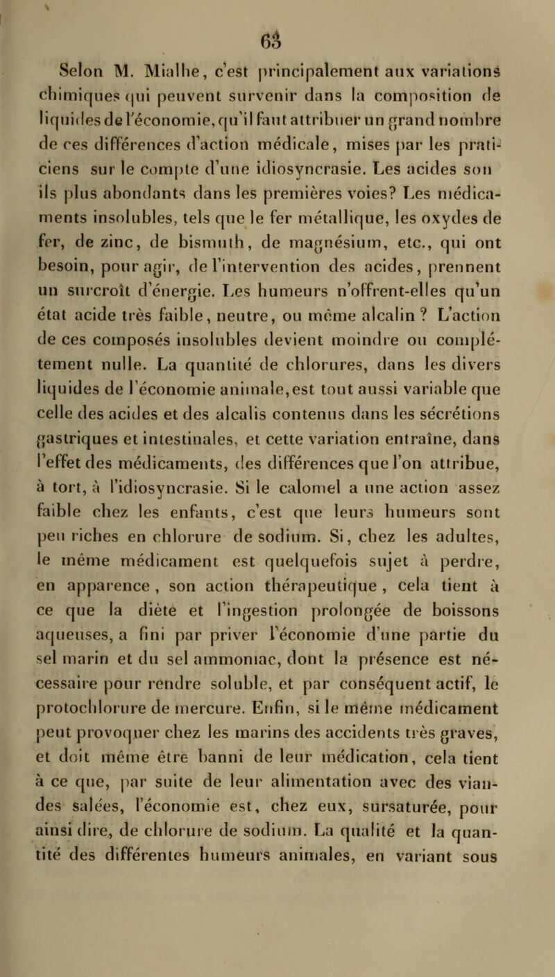 6â Selon M. Minllie, c'est principalement aux variations chimiques (pii peuvent survenir dans la composition de liquides deréconomie,fpi'il faut attribuer un [^rand nombre de ces différences d'action médicale, mises par les prati- ciens sur le compte d'une idiosyncrasie. Les acides son ils plus abondants dans les premières voies? Les médica- ments insolubles, tels que le fer métallique, les oxydes de fer, de zinc, de bismuth, de magnésium, etc., qui ont besoin, pour agir, de l'intervention des acides, prennent un surcroît d'énergie. Les humeurs n'offrent-elles qu'un état acide très faible, neutre, ou même alcalin ? L'action de ces composés insolubles devient moindre ou complè- tement nulle. La quantité de chlorures, dans les divers liquides de l'économie animale,est tout aussi variable que celle des acides et des alcalis contenus dans les sécrétions gastriques et intestinales, et cette variation entraîne, dans l'effet des médicaments, (!es différences que l'on attribue, à tort, ù l'idiosyncrasie. Si le calomel a une action assez faible chez les enfants, c'est que leurs humeurs sont peu riches en chlorure de sodium. Si, chez les adultes, le même médicament est quelquefois sujet à perdre, en apparence , son action thérapeutique , cela tient à ce que la diète et l'ingestion prolongée de boissons aqueuses, a fini par priver l'économie d'une partie du sel marin et du sel ammoniac, dont la présence est né- cessaire pour rendre soluble, et par conséquent actif, le protochlorure de mercure. Enfin, si le même médicament peut provoquer chez les marins des accidents très graves, et doit même être banni de leur médication, cela tient à ce que, par suite de leur alimentation avec des vian- des salées, l'économie est, chez eux, sursaturée, pour ainsi dire, de chloruie de sodium. La qualité et la quan- tité des différentes humeurs animales, en variant sous