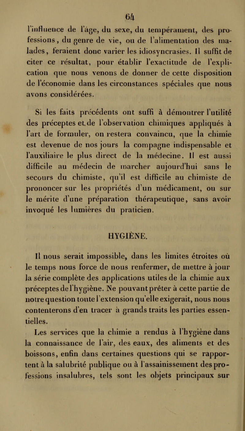 l'iiiMuerice de l'àfje, du sexe, du tempérament, des pro- fessions, du genre de vie, ou de laiimentation des ma- lades, feraient donc varier les idiosynciasies. Il suffit de citer ce résultat, pour établir l'exactitude de Texpli- cation que nous venons de donner de cette disposition de l'économie dans les circonstances spéciales que nous avons considérées. Si les faits précédents ont suffi à démontrer Tutilité des precepteset.de l'observation cliimiques appliqués à l'art de formuler, on restera convaincu, que la chimie est devenue de nos jours la compagne indispensable et l'auxiliaire le plus direct de la médecine, il est aussi difficile au médecin de marcher aujourd'hui sans le secours du chimiste, qu'il est difficile au chimiste de prononcer sur les propriétés d'un médicament, ou sur le mérite d'une préparation thérapeutique, sans avoir invoqué les lumières du praticien. HYGIÈNE. Il nous serait impossible, dans les limites étroites où le temps nous force de nous renfermer, de mettre à jour la série complète des applications utiles de la chimie aux préceptes de l'hygiène. Ne pouvant prêter à cette partie de notre question toute l'extension qu'elle exigerait, nous nous contenterons d'en tracer à grands traits les parties essen- tielles. Les services que la chimie a rendus à l'hygiène dans la connaissance de l'air, des eaux, des aliments et des boissons, enfin dans certaines questions qui se rappor- tent à la salubrité publique ou à Tassainissement des pro- fessions insalubres, tels sont les objets principaux sur